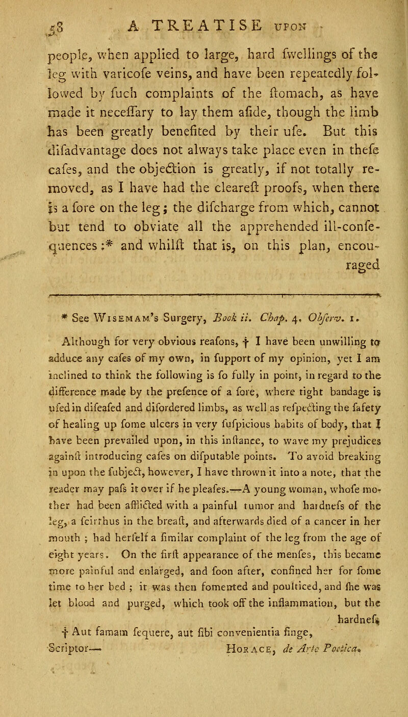 ■^ people, when applied to large, hard fwellings of the leg with varicofe veins, and have been repeatedly foK lowed by fuch complaints of the ftomach, as have made it neceffary to lay them afide, though the limb has been greatly benefited by their ufe. But this difadvantage does not always take place even in thefe cafes, and the objedlion is greatly, if not totally re- moved, as I have had the clearefl proofs, when there js a fore on the leg; the difcharge from which, cannot but tend to obviate all the apprehended ill-confe- quences ;* and vvhilil: that is, on this plan, encou- raged * See WisEMAM.'s Surgery, £ook U. Chap. 4. Ohfer-v, i. Although for very obvious reafons, f I have been unwilling ta adduce any cafes of my ovirn, in fupport of my opinion, yet I am inclined to think the tollowing is fo fully in point, in regard to the difference made by the prefence of a fore, where tight bandage is ufedin difeafed and difordered limbs, as well as refptding the fafety of healing up fome ulcers in very fufpicious habits of body, that % l)ave been prevailed upon, in this inliance, to wave my prejudices againd introducing cafes on difputable points. To avoid breaking in upon the fabjeif, however, I have thrown it into a note, that the reader may pafs it over if he pleafes.—A young woman, whofe mor ther had been afflifted with a painful tumor and hardnefs of the leg, a fclrrhus in the bread, and afterwards died of a cancer in her mouth ; had herfelf a iimilar complaint of the leg from the age of eight years. On the firft appearance of the menfes, this became more painful and enlarged, and foon after, confined her for fome time to her bed ; it was then fomented and poulticed, and ftie was let blood and purged, which took off the inflammation, but the hardnefii ■f Aut famain fequere, aut libi convenientia finge, Scrlptor-— Horace, de Aric Poeiica^