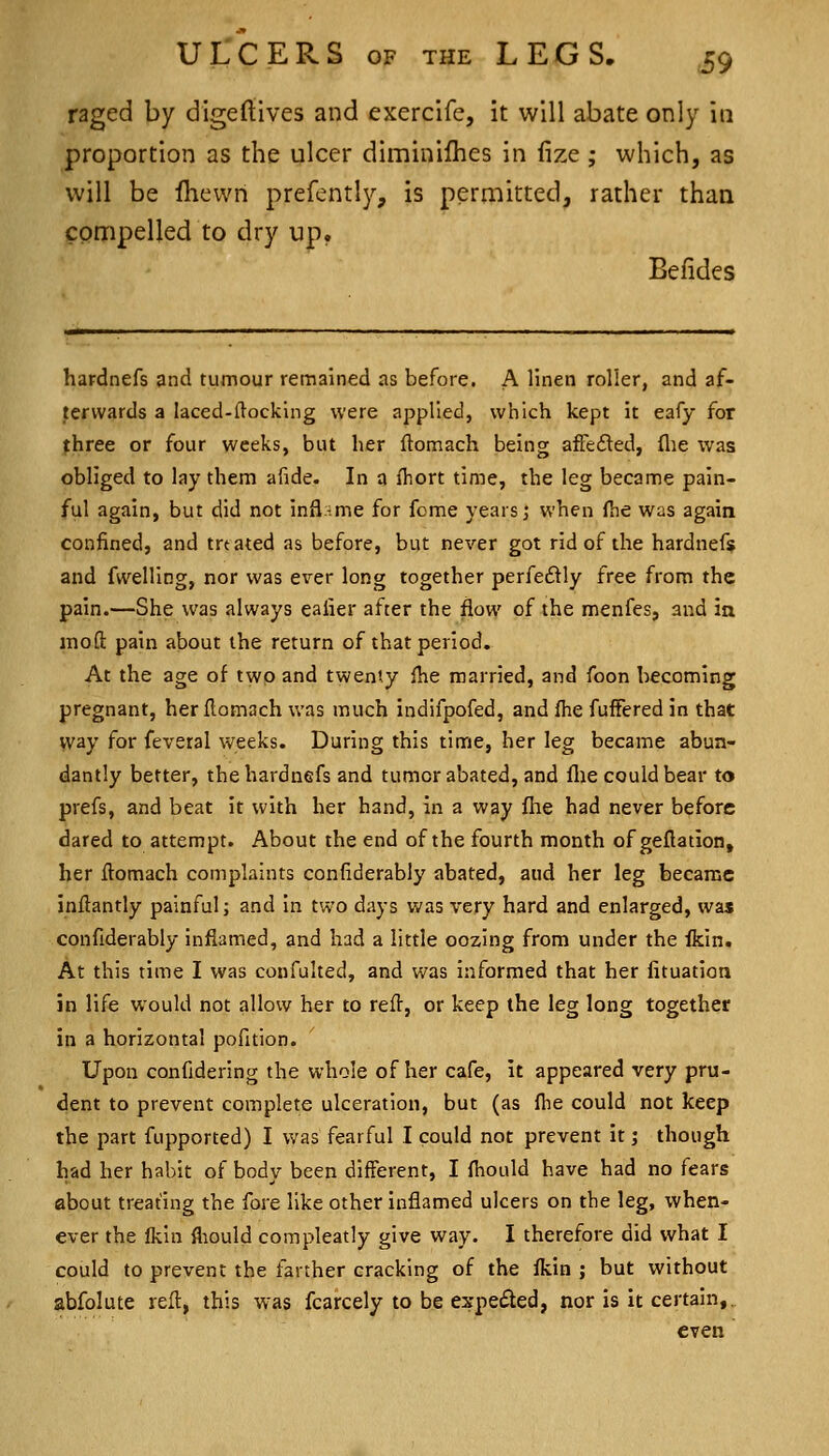 raged by digeftives and exercife, it will abate only m proportion as the ulcer diminifhes in fize ; which, as will be fhevvn prefently, is permitted, rather than compelled to dry up. Befides hardnefs and tumour remained as before. A linen roller, and af- terwards a laced-ilocking were applied, which kept it eafy for three or four weeks, but her ftomach being afFedted, flie was obliged to lay them afide. In a ihort time, the leg became pain- ful again, but did not infl-me for feme years j when ftie was again confined, and treated as before, but never got rid of the hardnefs and fwelling, nor was ever long together perfedly free from the pain.—She was always ealier after the flow of the menfes, and in jnoft pain about the return of that period. At the age of two and twenty flie married, and foon becoming pregnant, her flomach was much indifpofed, and fhe fufFered in that way for feveral weeks. During this time, her leg became abun- dantly better, the hardnefs and tumor abated, and flie could bear to prefs, and beat it with her hand, in a way flie had never before dared to attempt. About the end of the fourth month of geflation, her ftomach complaints confiderably abated, and her leg became inilantly painful; and in two days was very hard and enlarged, was confiderably inflamed, and had a little oozing from under the Ikin. At this time I was confulted, and was informed that her fituation in life would not allow her to reft, or keep the leg long together in a horizontal pofition. Upon confidering the whole of her cafe, it appeared very pru- dent to prevent complete ulceration, but (as fhe could not keep the part fupported) I was fearful I could not prevent it; though had her habit of body been different, I fhould have had no fears about treating the fore like other inflamed ulcers on the leg, when- ever the fkin fliould compleatly give way. I therefore did what I could to prevent the farther cracking of the fkin ; but without abfolute refl, this was fcarcely to be expetSed, nor is it certain,, even