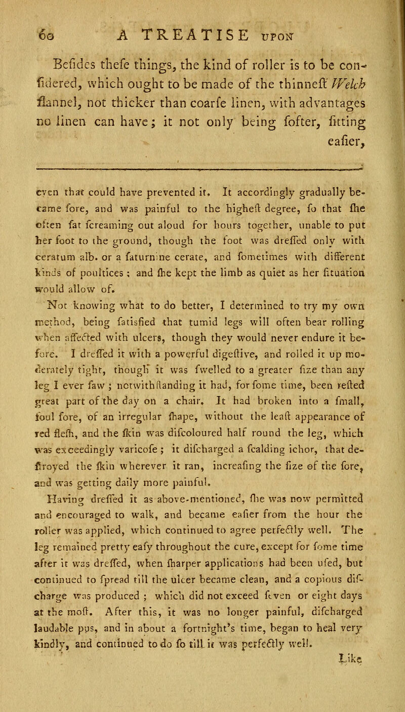 Bcfidcs thefe things, the kind of roller Is to be con- fidered, which ought to be made of the thinneft Welch fiannelj not thicker than coarfe linen, with advantages DO linen can have; it not only being fofter, fitting eafier, even that could have prevented it. It accordingly gradually be- canne fore, and was painful to the highefl degree, fo that flie Citen fat fcreaming out aloud for hours together, unable to put her foot to the ground, though the foot was drefTed only with ceratum alb. or a faturniiie cerate, and fometimes with different kinds of poultices ; and fhe kept the limb as quiet as her fituatioa would allow of. Not knowing what to do better, I determined to try rpy own method, being fatisfied that tumid legs will often bear rolling when affefted with ulcers, though they would never endure it be- fore. I dreffed it with a powerful digeftive, and rolled it up mo- cierately tight, thouglf it was fwelled to a greater fize than any leg I ever faw ; nctwithflanding it had, forfome time, been refted great part of the day on a chair. It had broken into a fmall, foul fore, of an irregular fhape, without the leaft appearance of red fle(h, and the fkin was difcoloured half round the leg, which vas exceedingly varicofe ; it difcharged a fcalding ichor, that de- flroyed the fkin wherever it ran, increafing the fize ©f the fore^ and was getting daily more painful. Having drefied it as above-mentioned, flie was now permitted and encouraged to walk, and became eafier from the hour the roller was applied, which continued to agree perfedly well. The leg remained pretty eafy throughout the cure, except for fome time after it was dreffed, when fharper applications had been ufed, but continued to fpread till the ulcer became clean, and a copious dif- charge wns produced ; which did not exceed ftven or eight days at the mod. After this, it was no longer painful, difcharged laudable pus, and in about a fortnight's time, began to heal very kindly, and continued to do fo till, if was perfedly well. Like