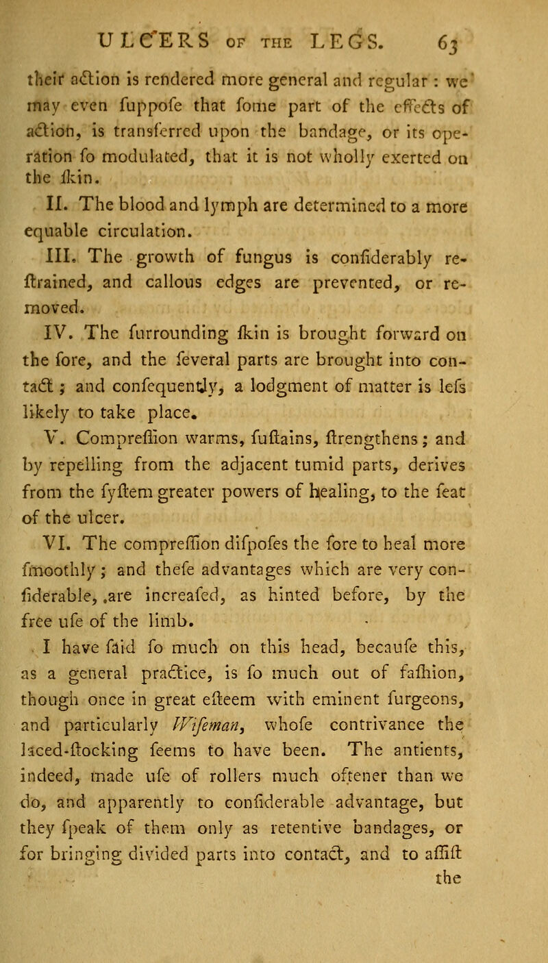 theli* a<ftion is reftdered more general and regular : wc' may even fuppofe that feme part of the cfTcds of adioh, is transferred upon the bandage, or its ope- ration fo modulated, that it is not wholly exerted on the Ikin. IL The blood and lymph are determined to a more equable circulation. IIL The growth of fungus is confiderably re- flrained, and callous edges are prevented, or re- moved. IV. The furrounding fkin is brought forward on the fore, and the feveral parts are brought into con- tact J and confequentjy, a lodgment of matter is lefs likely to take place. V. Compreflion warms, fuftains, ftrengthens; and by repelling from the adjacent tumid parts, derives from the fyftem greater powers of healing, to the feat of the ulcer. VL The compreffion difpofes the fore to heal more fmoothly; and thefe advantages which are very con- liderable, .are increafed, as hinted before, by the free ufe of the limb, . I have faid fo much on this head, becaufe this, as a general pradllce, is fo much out of failiion, though once in great eileem with eminent furgeons, and particularly IVifeman, whofe contrivance the laced-ftocking feems to have been. The antients, indeed, made ufe of rollers much oftener than we do, and apparently to confiderable advantage, but they fpeak of them only as retentive bandages, or for bringing divided parts into contact, and to affift the