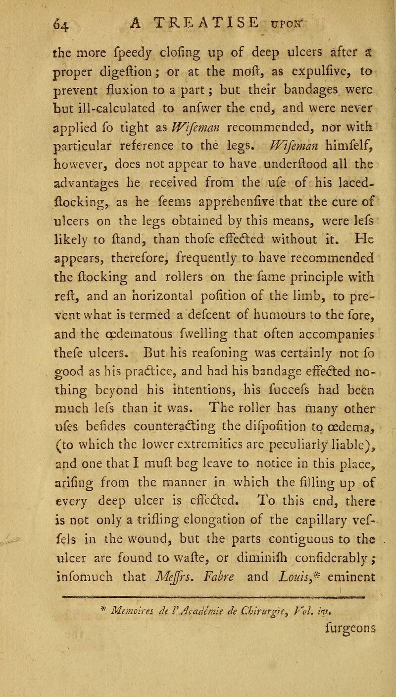 the more fpeedy doling up of deep ulcers after a proper digeftion; or at the moft, as expulfive, to prevent fluxion to a part; but their bandages were but ill-Galculated to anfwer the end, and were never applied fo tight as Wlfeman recommended, nor with particular reference to the legs. JVifeman himfelf, however, does not appear to have underftood all the advantages he received from the ufe of his laced- ftocking, as he feems apprehenfive that the cure of ulcers on the legs obtained by this means, were lefs likely to ftand, than thofe efFefled without it. He appears, therefore, frequently to have recommended the flocking and rollers on the fame principle with reft, and an horizontal poiition of the limb, to pre- vent what is termed a defcent of humours to the fore, and the cpdematous fwelling that often accompanies thefe ulcers. But his reafoning was certainly not fo good as his practice, and had his bandage eifefted no- thing beyond his intentions, his fuccefs had been much lefs than it was. The roller has many other ufes befides counterafting the difpolitjon to cEdema, (to which the lower extremities are peculiarly liable), and one that I muft beg leave to notice in this place, arifing from the manner in which the filling up of every deep ulcer is effeded. To this end, there is not only a trifling elongation of the capillary vef- fels in the wound, but the parts contiguous to the ulcer are found to wafle, or diminifli confiderably ; infomuch that Mejfrs. Fabre and Louis,^ eminent * Memoires de VAcadem'ie de Chirurgie^ Vol, inj, furgeons