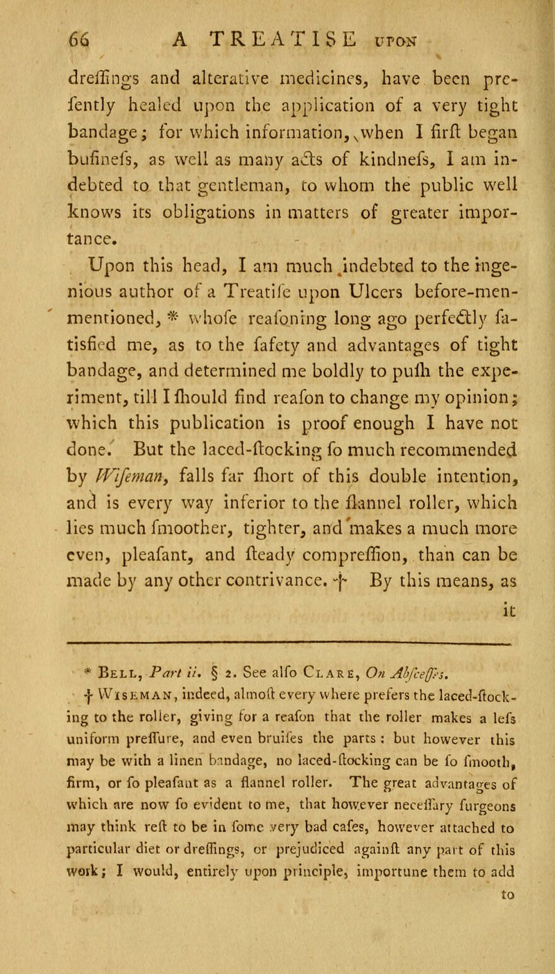 dreilings and alterative medicines, have been prc- fently healed upon the application of a very tight bandage; for which information,^vvhen I firfl began bufinefs, as well as many avfts of kindnefs, I am in- debted to that gentleman, to whom the public well knows its obligations in matters of greater impor- tance. Upon this head, I am much /indebted to the inge- nious author of a Treatife upon Ulcers before-men- mentioned, * whofe reafoning long ago perfed:ly fa- tisficd me, as to the fafety and advantages of tight bandage, and determined me boldly to pulh the expe- riment, till I fliould find reafon to change my opinion; which this publication Is proof enough I have not done. But the laced-ftocking fo much recommended by JVifeman, falls far fliort of this double intention, and is every way Inferior to the flannel roller, which lies much fmoother, tighter, and'makes a much more even, pleafant, and fteady compreffion, than can be made by any other contrivance, -f- By this means, as It * Bell, Part il. § 2. See alfo Clare, 0« Al)ice(p-3, \ WisKMAN, Indeed, ahnoll: every where prefers the laced-ftock- ing to the roller, giving [or a reafon that the roller makes a lefs uniform preffure, and even bruifes the parts : but however this may be v^ith a linen bandage, no laced-(locking can be fo fmooth, firm, or fo pleafant as a flannel roller. The great advantages of which are now fo evident to me, that however necelfary fiirceons may think reft to be in fomc very bad cafes, however attached to particular diet or dreflings, or prejudiced againft any part of this work; I would, entirely upon principle, importune them to add to