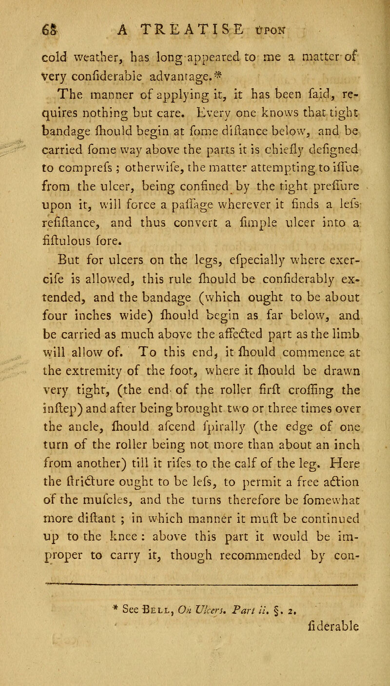 cold weather, has long-appeared to me a niatterof Very confiderabie advantage.* The manner of applying it, it has been faid, re- quires nothing but care. Every one knows that tight bandage fhould begin at fome diilance below, and be carried fome way above the parts it is chiefly defigned to comprefs ; otherwife, the matter attempting to ifTue from the ulcer, being confined by the tight prelTure upon it, will force a paffage wherever it finds a lefs- refiflance, and thus convert a limpie ulcer into a fiftulous fore* But for ulcers on the legs, efpecially where exer- cife is allowed, this rule fhould be confiderably ex- tended, and the bandage (which ought to be about four inches wide) fhould begin as far below, and be carried as much above the affed:ed part as the limb will allow of. To this end, it fhould commence at the extremity of the foot, where it fhould be drawn very tight, (the end- of the roller firft crofling the inflep) and after being brought two or three times over the ancle, fhould afcend fpirally (the edge of one turn of the roller being not more than about an inch from another) till it rifes to the calf of the leg. Here the ftridiure ought to be lefs, to permit a free aftion of the mufcles, and the turns therefore be fomewhat more diftant ; in which manner it muft be continued up to the knee : above this part it would be im- proper to carry it, though recommended by con- * See Bell, O/^ Ulcers. Part ii. §.2. fiderable