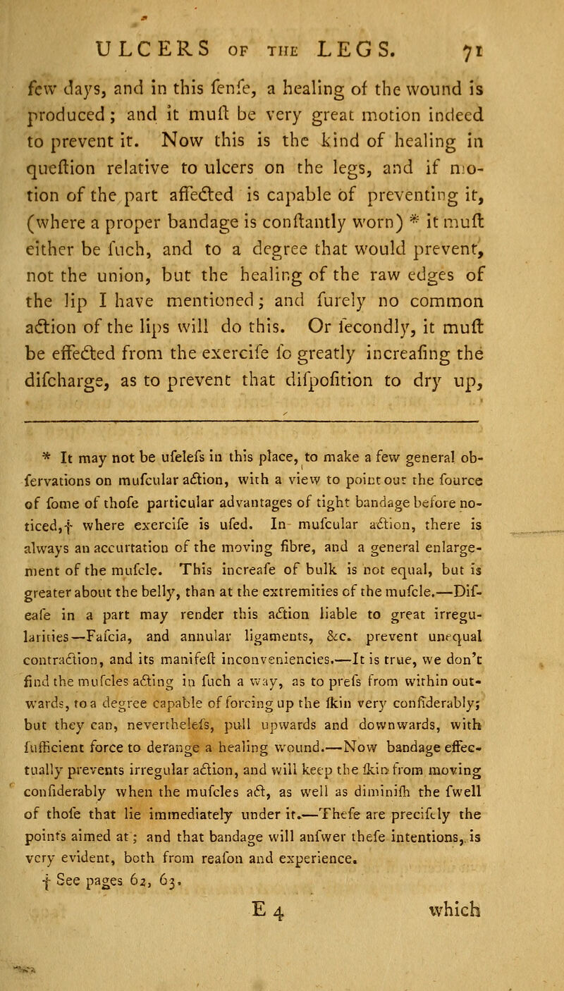 few daysj and in this fenfe, a healing of the wound is produced; and it mull be very great motion indeed to prevent it. Now this is the kind of healing in queftion relative to ulcers on the legs, and if mo- tion of the part affedted is capable of preventing it, (where a proper bandage is conftantly worn) * it mufl either be fuch, and to a degree that would prevent^ not the union, but the healing of the raw edges of the lip I have mentioned; and furely no common adiion of the lips will do this. Or fecondl)', it muft be efFed:ed from the exercife fo greatly increafing the difcharge, as to prevent that difpofition to dry up. * It may not be ufelefs in this place, to make a few general ob- fervations on mufcular aftion, with a vievv to point our the fource of fome of thofe particular advantages of tight bandage before no- ticed,! where exercife is ufed. In mufcular adlion, there is always an accurtation of the moving fibre, and a general enlarge- ment of the mufcle. This increafe of bulk is not equal, but is greater about the belly, than at the extremities of the mufcle.—Dif- eafe in a part may render this action liable to great irregu- larities—Fafcia, and annular ligaments, 8ic. prevent unequal contradion, and its manifeft inconveniencies.—It is true, we don't find the mufcles afting in fuch a way, as to prefs from within out- wards, to a degree capable of forcing up the Ikin very confiderably; but they can, neverthelefs, pull upwards and downwards, with lufficient force to derange a healing wound.—Now bandage effec- tually prevents irregular adion, and Vvfill keep the lkit> from moving confiderably when the mufcles aft, as well as diminifh the fwell of thofe that lie immediately under it.—Thefe are precifcly the points aimed at; and that bandage will anfwer thefe intentions,.is very evident, both from reafon and experience. j- See pages 62, 63, E 4 which