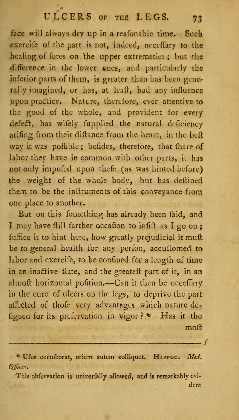 face will always dry up in a reafonable time. SlicU excrcife o^ the part is not, indeed, neceffary to the healing of fores on the upper extreraetics; but the difference in the lower ones, and particularly the inferior parts of them, is greater than has been gene- rally imagined, or has, at lead, had any influence upon practice. Nature, therefore, ever attentive to the good of the whole, and provident for every defedl, has wifely fupplied the natural deficiency arifing from their didance from the heart, in the belt way it was poflible; befides, therefore, that fhare of labor they have in common with other parts, it has not only impofed upon thefe (as was hinted before) the weight of the whole body, but has deftincd them to be the inftruments of this conveyance from one place to another. But on this fomething has already been faid, and I may have ftill farther accafion to infift as I go on ; fufiice it to hint here, how greatly prejudicial it mud be to general health for any perfon, accuilomed to labor and exercife, to be confined for a length of time in an inadtive date, and the greateft part of it, in an almoft horizontal pofition.—Can it then be necefTary in the cure of ulcers on the legs, to deprive the part affedied of thofe very advantages which nature de- figned for its prefervation in vigor ? * Has it the mod * Ufus corroborat, otium autem coUiquet. Hippoc. MeJ. Officin. This obfervation is univerfally allowed, and is remarkably evi- dent