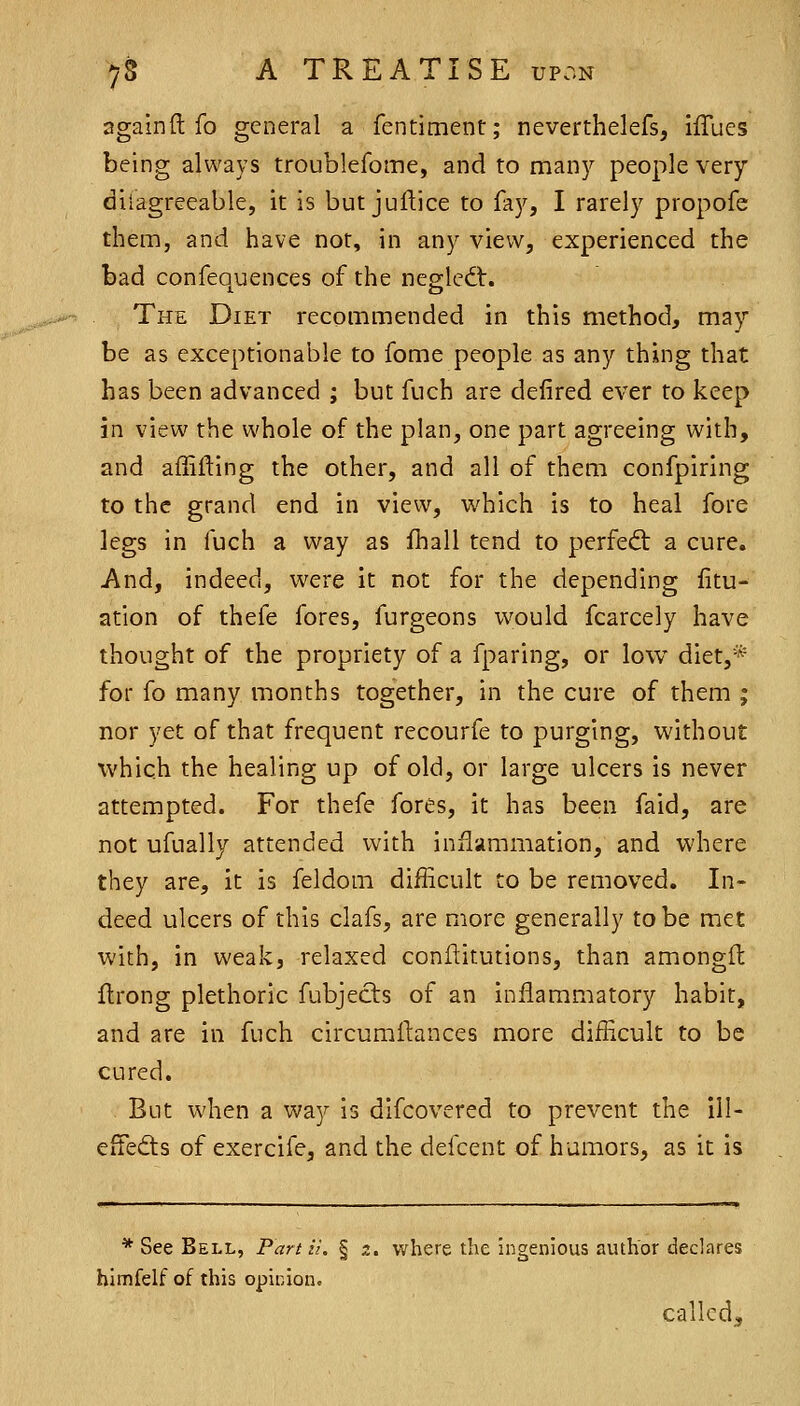 again ft fo general a fentiment; neverthelefs, ifTues being always troublefome, and to many people very diiagreeable, it is but juftice to fay, I rarely propofe them, and have nor, in any view, experienced the bad confequences of the negledt. The Diet recommended in this method, may be as exceptionable to fome people as any thing that has been advanced ; but fuch are defired ever to keep in view the whole of the plan, one part agreeing with, and affifting the other, and all of then:i confpiring to the grand end in view, which is to heal fore legs in fuch a way as fhall tend to perfed: a cure. And, indeed, were it not for the depending fitu- ation of thefe fores, furgeons would fcarcely have thought of the propriety of a fparing, or low diet,* for fo many months together, in the cure of them ; nor yet of that frequent recourfe to purging, without which the healing up of old, or large ulcers is never attempted. For thefe fores, it has been faid, are not ufually attended with inflammation, and where they are, it is feldom difficult to be removed. In- deed ulcers of this clafs, are more generally to be met with, in weak, relaxed conftitutions, than amongft ftrong plethoric fubjects of an inflammatory habit, and are in fuch circumftances more difficult to be cured. But when a way is difcovered to prevent the ill- effedts of exercife, and the defcent of humors, as it is * See Bell, Pan H. § z. where the ingenious author declares himfelf of this opinion. called.