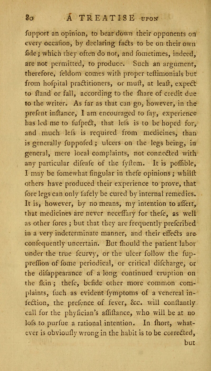 fupport an opinion, to bear down their opponents on every oecafion, by declaring fadts to be on their own iide; which they often do not, and fometimes, indeed, are not permitted, to produce. Such an argument, therefore, feldom comes with proper tellimonials but from hofpital pradlitioners, or muft, at leafl, expedt to ftand or fall, according to the fhare of credit due to the writer. As far as that can go, however, in the prefent inllance, I am encouraged to fay, experience has led me to fufpedt, that lefs is to be hoped for, and much lefs is required from medicines, than is generally fuppofed ; ulcers on the legs being, in general, mere local complaints, not connected with any particular difeafe of the fyftem. It is poiiible, I may be fomewhat lingular in thefe opinions; whilft others have produced their experience to prove, that fore legs can only fafeiy be cured by internal remedies. It is, however, by no means, my intention to affert, that medicines are never neceffary for thefe, as well as other fores; but that they are frequently prefcribed in a very indeterminate manner, and their effedis are- confequently uncertain. But fhould the patient labor under the true fcurvy, or the ulcer follow the fup- preffionoffome periodical, or critical difcharge, or the difappearance of a long continued ei-uption on the fkin ; thefe, beiide other more common com- plaints, fuch as evident fymptoms of a venereal in- fection, the prefcnce of fever, &c. will conilantly call for the phyfician's affiflance, who will be at no lofs to purfue a rational intention. In fhort, what- ever is obvioully wrong in the habit is to be corrected, but