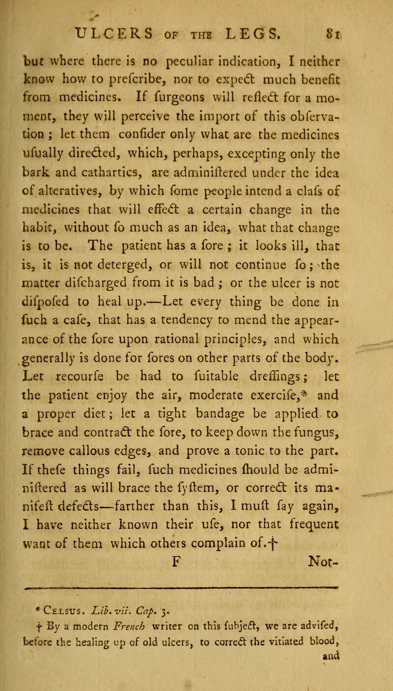 but where there is no peculiar indication, I neither know how to prefcribe, nor to expecft much benefit from medicines. If furgeons will refled; for a mo- ment, they will perceive the import of this obferva- tion ; let them confider only what are the medicines ufually dired:cd, which, perhaps, excepting only the bark and cathartics, are adminiftered under the idea of alteratives, by which fome people intend a clafs of medicines that will efre<ft a certain chang-e in the habit, without fo much as an idea, what that change is to be. The patient has a fore ; it looks ill, that is, it is not deterged, or will not continue fo; ^the matter difcharged from it is bad ; or the ulcer is not difpofed to heal up.—Let every thing be done in fuch a cafe, that has a tendency to mend the appear- ance of the fore upon rational principles, and which generally is done for fores on other parts of the body. Let recourfe be had to fuitable dreffings; let the patient enjoy the air, moderate exercife,* and a proper diet; let a tight bandage be applied to brace and contraQ: the fore, to keep down the fungus, remove callous edges, and prove a tonic to the part. Ifthefe things fail, fuch medicines Ihould be admi- niftered as will brace the fyftem, or corredt its ma- nifeft defeds—farther than this, I muft fay again, I have neither known their ufe, nor that frequent want of them which others complain of.-f- F Not- ♦Celsus. LlI/.-vu. Cap. I. f By a modern French writer on this fubjeft, we are advlfed, before the healing up of old ulcers, to corred the vltiatei blood,