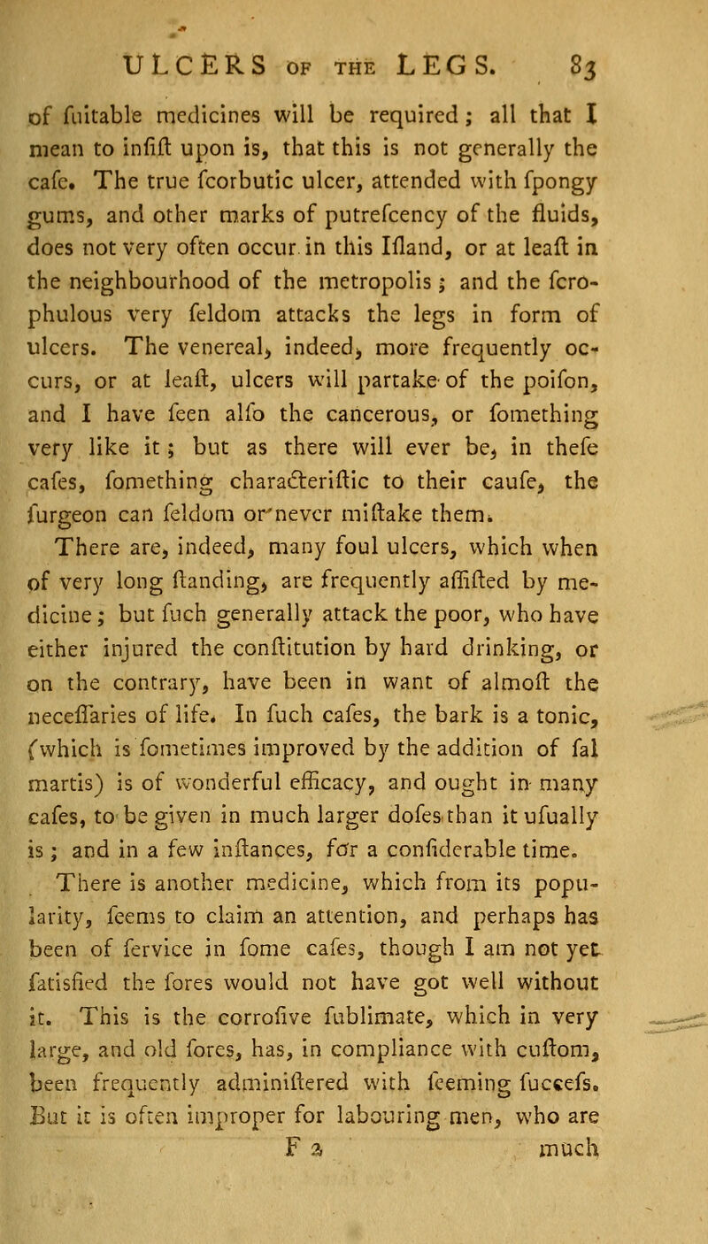 of fuitable medicines will be required ,* all that I mean to infift upon is, that this is not generally the cafct The true fcorbutic ulcer, attended with fpongy gums, and other marks of putrefcency of the fluids, does not very often occur in this liland, or at leaft in the neighbourhood of the metropolis; and the fcro- phulous very feldom attacks the legs in form of ulcers. The venereal^ indeed^ more frequently oc- curs, or at leaft, ulcers will partake- of the poifon, and I have feen alfo the cancerous, or fomething very like it; but as there will ever be, in thefe cafes, fomething charadteriftic to their caufe, the furgeon can feldom or'never miftake them. There are, indeed, many foul ulcers, which when of very long flanding, are frequently affifted by me- dicine ; but fuch generally attack the poor, who have either injured the conftitution by hard drinking, or on the contrary, have been in want of almoft the neceffaries of life. In fuch cafes, the bark is a tonic, (which is fometimes improved by the addition of fal martis) is of wonderful efficacy, and ought in- many cafes, to be given in much larger dofesthan itufualiy is ; and in a few inftances, for a confidcrable time. There is another medicine, which from its popu- larity, feems to claim an attention, and perhaps has been of fervice in fome cafes, though I am not yet fatisfied the fores would not have got well without it. This is the corrofive fublimate, which in very large, and old fores, has, in compliance with cuftom, been frequently adminiftered with fceming fuccefs. But it is often improper for labouring men, who are F a much