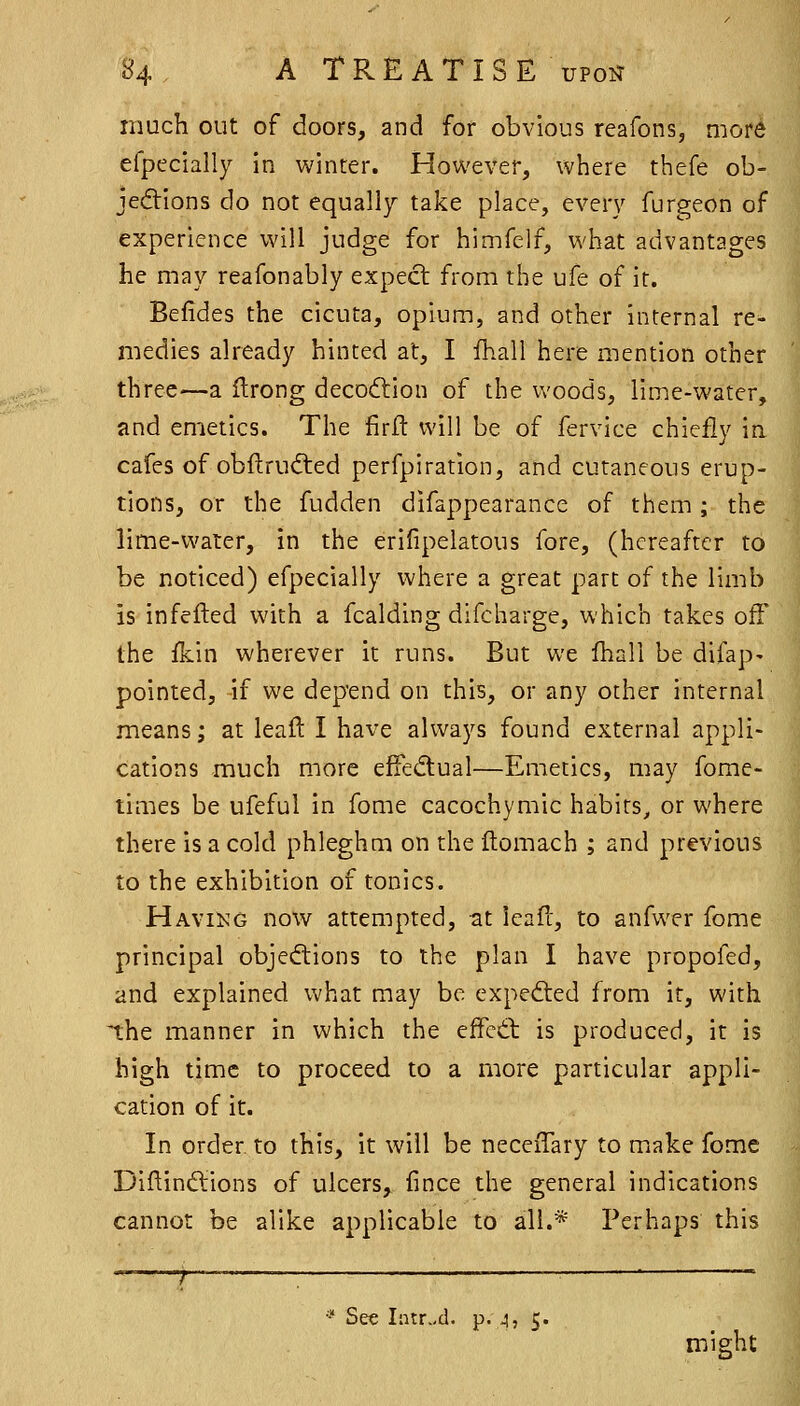 much out of doors, and for obvious reafons, more efpeclally in winter. However, where thefe ob- jections do not equally take place, every furgeon of experience will judge for himfelf, what advantages he may reafonably expect from the ufe of it. Befides the cicuta, opium, and other internal re- medies already hinted at, I ihall here mention other three—a flrong decoftion of the woods, lime-water, and emetics. The firft will be of fervice chiefly in cafes of obftrudled perfpiration, and cutaneous erup- tions, or the fudden difappearance of them ; the lime-water, in the erifipelatous fore, (hereafter to be noticed) efpecially where a great part of the limb is infefted with a fcalding difcharge, which takes off the fkin wherever it runs. But we Ihall be difap- pointed, if we depend on this, or any other internal means; at leaft I have always found external appli- cations much more effedual—Emetics, aiay fome- times be ufeful in fome cacochymic habits^ or where there is a cold phleghm on the flomach ; and previous to the exhibition of tonics. Havikg now attempted, at leafc, to anfwer fome principal objections to the plan I have propofed, and explained what may be exped:ed from it, with the manner in which the effeCl is produced, it is high time to proceed to a more particular appli- cation of it. In order, to this, it will be neceiTary to make fome DiftinCtions of ulcers, fince the general indications cannot be alike applicable to all.* Perhaps this See Inir.,d. p. 4, 5. might