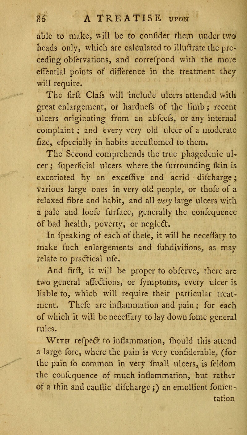 able to make, will be to confider them under two heads only, which are calculated to illuftrate the pre^ ceding obfervations, and correfpond with the more effential points of difference in the treatment they will require. The firft Clafs will include ulcers attended with great enlargement, or hardnefs of the limb; recent ulcers originating from an abfcefs, or any internal complaint; and every very old ulcer of a moderate lize, efpecially in habits accuftomed to them. The Second comprehends the true phagedenic uU cer ; fuperficial ulcers where the furrounding ikin is excoriated by an exceffive and acrid difcharge; various large ones in very old people, or thofe of a relaxed fibre and habit, and all very large ulcers with a pale and loofe furface, generally the confequence of bad health, poverty, or negledt. In fpeaking of each of thefe, it will be neeeffary to make fuch enlargements and fubdivifions, as may relate to practical ufe. And firft, it will be proper to obferve, there arc two general affed:ions, or fymptoms, every ulcer is liable to, which will require their particular treat- ment. Thefe are inflammation and pain; for each of which it will be neeeffary to lay down forae general rules. With refpe^ to inflammation, fliould this attend a large fore, where the pain is very confiderable, (for the pain fo common in very fmall ulcers, is feldom the confequence of much inflammation, but rather of a thin and cauftiq difcharge ;) an emollient foment tation