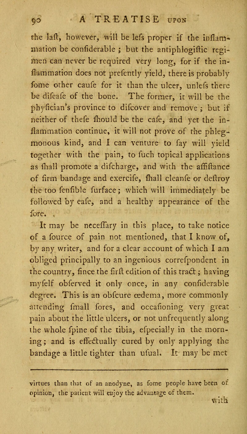 the lall, however, will be lefs proper if the inflam- mation be confiderable ; but the antiphlogiftic regi- men can never be required very long, for if the in- flammation does not prefently yield, there is probably fome other caufe for it than the ulcer, unlefs there be difeafe of the bone. The former, it will be the phyiician's province to difcover and remove ; but if neither of thefe lliould be the cafe, and yet the in- flammation continue, it will not prove of the phleg- monous kind, and I can venture to fay will yield together with the pain, to fuch topical applications as fliall promote a difcharge, and with the afliftance of firm bandage and exercife, fliall cleanfe or deftroy the too fenfible furface; which will immediately be followed by eafe, and a healthy appearance of the fore. , It may be neceflary in this place, to take notice of a fource of pain not mentioned, that I know of, by any writer, and for a clear account of which I am obliged principally to an ingenious correfpondent in the country, iince the firfl edition of this trad:; having myfelf obferved it only once, in any confiderable degree. This is an obfcure csdema, more commonly aitending fmall fores, and occafioning very great pain about the little ulcers, or not unfrequently along the whole fpine of the tibia, efpecially in the morn- ing; and is eifed:ually cured by only applying the bandage a little tighter than ufual. It may be met virtues than that of an anodyne, as fome people have been of opinion, the patient will enjoy the advantage of them. with