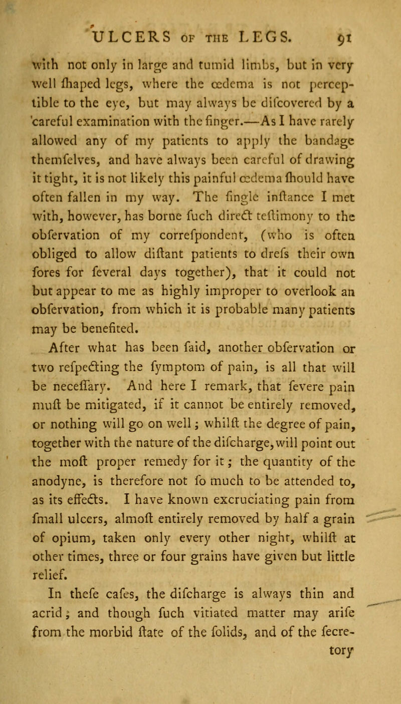 vi'ith not only in large and tumid limbs, but in very- well fliaped legs, where the oedema is not pcrcep- lible to the eye, but may always be difcovered by a 'careful examination with the finger.—As I have rarely allowed any of my patients to apply the bandage themfelves, and have always been careful of drawing it tight, it is not likely this painful oedema Ihould have often fallen in my way. The fingle inftance I met with, however, has borne fuch dire<ft tellimony to the obfervation of my correfpondent, (who is often obliged to allow diftant patients to drefs their own fores for feveral days together), that it could not but appear to me as highly improper to overlook an obfervation, from which it is probable many patients may be benefited. After what has been faid, another obfervation or two refpedting the fymptomi of pain, is all that will be neceffary. And here I remark, that fevere pain niuft be mitigated, if it cannot be entirely removed, or nothing will go on well; whilft the degree of pain, together with the nature of the difcharge, will point out the moft proper remedy for it; the quantity of the anodyne, is therefore not fo much to be attended to, as its efFedts. I have known excruciating pain from fmall ulcers, almofl entirely removed by half a grain of opium, taken only every other night, whilft at other times, three or four grains have given but little relief. In thefe cafes, the difcharge is always thin and acrid ^ and though fuch vitiated matter may arife from the morbid ftate of the folids, and of the fecre- tory