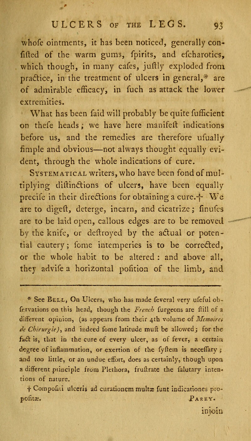 whofe ointments, it has been noticed, generally con- fided of the warm gums, fpirits, and efcharotics, which though, in many cafes, juftly exploded from pra6tice, in the treatment of ulcers in general,* are of admirable efficacy, in fuch as attack the lower extreaiities. What has been faid will probably be quite fufficient on thefe heads; we have here manlfeft indications before us, and the remedies are therefore ufually fimple and obvious—not always thought equally evi- dent, through the whole indications of cure. Systematical writers, who have been fond of mul- tiplying diftindlions of ulcers, have been equally precife in their diredions for obtaining a cure.-j- We are to dlgeft, deterge, incarn, and cicatrize; finufes are to be laid open, callous edges are to be removed by the knife, or deflroyed by the adual or poten- tial cautery; feme intemperies is to be corredted, or the whole habit to be altered : and above all, they advife a horizontal polition of the limb, and * See Bell, On Ulcers, who has made feveral very ufeful ob- fprvations on this head, though the French furgeons are flill of a different opinion, (as appears from their 4th vokime of Memoire* de Chirurg'ie)^ and indeed feme latitude mull be allowed; for the fad is, that in the cure of every ulcer, as of fever, a certain d'Cgree of inflammation, or exertion of the fyftem Is neceffary ; aaid too little, or an undue effort, does as certainly, though upon a different principle from Plethora, fruftrate the falutary inten- tions of nature. •j- Compofai ulceris ad curatloiiem multa: funt indicationes pro- pclits. .Parey. iiiioia