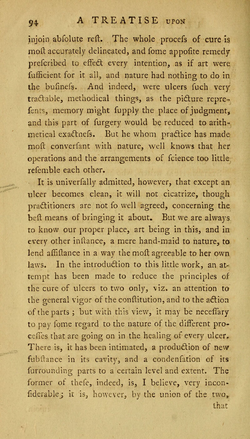 injoin abfolute reft. , The whole procefs of cure is moft accurately delineated, and fome appofite remedy prefcribed to efFecfl every intention, as if art were fufficient for it all, and nature had nothing to do in the buiinefs. And indeed, were ulcers fuch very tradable, methodical things, as the pifture repre-r fenis, memory might fupply the place of judgment^ and this part of furgery would be reduced to arith- metical exaftnefs. But he whom pra<ftice has made mofi converfant with nature, well knows that hef operations and the arrangements of fcience too little refemble each other. It is univerfally admitted, however, that except an ulcer becomes clean, it will not cicatrize, though pradtitioners are not fo well agreed, concerning the beft means of bringing it about. But we are always to know our proper place, art being in this, and in every other inftance, a mere hand-maid to nature, to lend affiftance in a way the moft agreeable to her own laws. In the introdudion to this little work, an a^ tempt has been made to reduce the principles of the cure of ulcers to two only, viz. an attention to the general vigor of the conftitution, and to the adlion of the parts ; but with this view, it may be necelTary to pay fome regard to the nature of the different pro- ceiTes that are going on in the healing of every ulcer. There is, it has been intimated, a produdion of new fubfiance in its cavity, and a condenfation of its furrounding parts to a certain level and extent. The former of thefe, indeed, is, I believe, very incon- iiderablej it is, however, by the union of the two» that