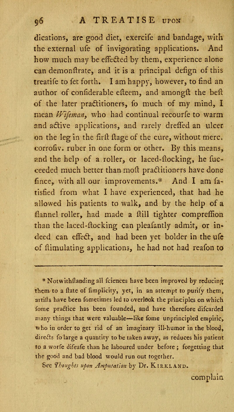 dications, arc good diet, exercife and bandage, with the external ufe of invigorating applications. And how much may be effected by them, experience alone can demonftrate, and it is a principal delign of this treatife to fet forth. I am happy, however, to find an author of confiderable efteem, and amongft the beft of the later praditioners, fo much of my mind, I mean IFifeman, who had continual recourfe to warm and aftive applications, and rarely drefled an ulcer on the leg in the firlt ftage of the cure, without mere, corrofiv. ruber in one form or other. By this means, and the help of a roller, or laced-ftocking, he fuc- ceeded much better than molt pra(flitioners have done (ince, with all our improvements.'* And I am fa- tisfied from what I have experienced, that had he allowed his patients to walk, and by the help of a flannel roller, had made a ftill tighter compreffion than the laced-ftocking can pleafantly admit, or in- deed can effedV, and had been yet bolder in the ufe of fiimulating applications, he had not had reafon to *Notwithftandingall fciences have been improved by reducing them to a flate of fimplicity, yet, in an attempt to purify them, artifls have been fometimes led to overlook the principles on which Ibme practice has been founded, and have therefore difcarded many things that were valuable—like fome unprincipled empiric, x\'ho in order to get rid of an imaginary ill-humor in the blood, direds fo large a quantity to he taken away, as reduces his patient to a worfe difeafe than he laboured under before ; forgetting that the good and bad blood would run out together. See Thoughts upon Amputation by Dr. Kirkland. complain