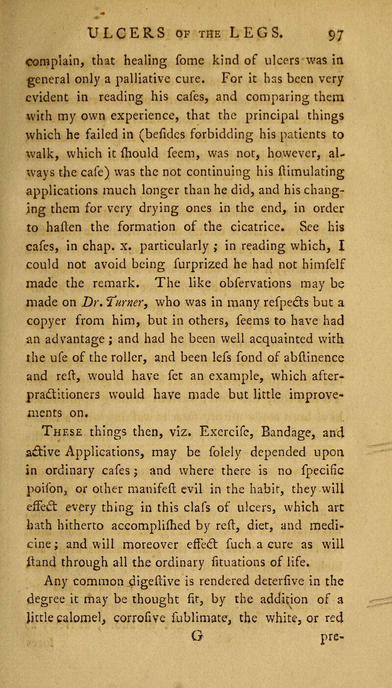 complain, that healing fome kind of ulcers was in general only a palliative cure. For it has been very evident in reading his cafes, and comparing them with my own experience, that the principal things which he failed in (beiidcs forbidding his patients to walk, which it fliould feem, was not, however, al- ways the cafe) was the not continuing his ftimulating applications much longer than he did, and his chang- ing them for very drying ones in the end, in order to haften the formation of the cicatrice. See his cafes, in chap. x. particularly ; in reading which, I could not avoid being furprized he had not himfelf made the remark. The like obfervations may be made on Dr, 'lurner, who was in many refpedts but a copyer from him, but in others, feems to have had an ads'antage; and had he been well acquainted with the ufe of the roller, and been lefs fond of abilinence and reft, would have fet an example, which after- pradlitioners would have made but little improve- ments on. These things then, viz. Excrcife, Bandage, and aftive Applications, may be folely depended upon in ordinary cafes; and where there is no fpeciiic poifon, or other manifeft evil in the habit, they will effeift every thing in this clafs of ulcers, which art hath hitherto accomplifhed by reft, diet, and medi- cine; and will moreover efFed: fuch a cure as will Hand through all the ordinary lituations of life. Any common .digeftive is rendered deterfive in the degree it may be thought fit, by the addition of a little calomel, corrofive fublimate, the white, or red G pre-