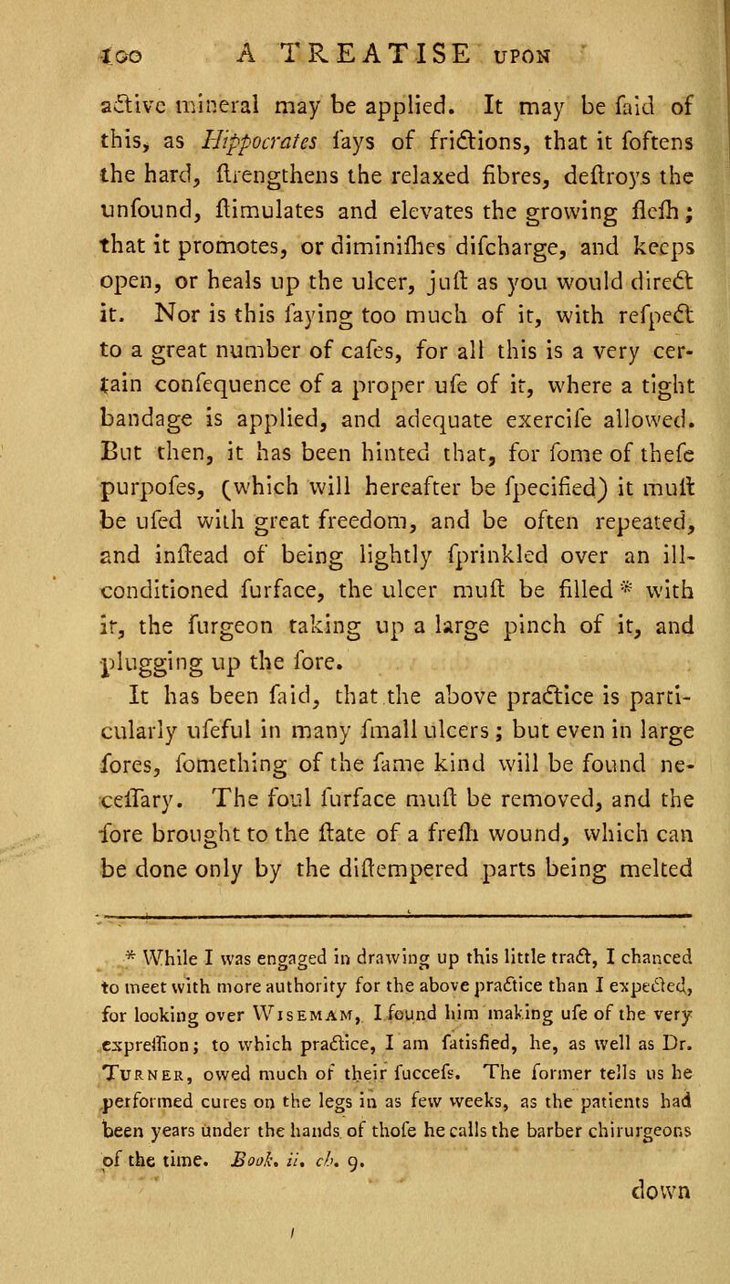 ailivc mineral may be applied. It may be faid of this, as Hippocrates fays of fridions, that it foftens the hard, ftrengthens the relaxed fibres, deftroys the unfound, flimulates and elevates the growing flclh; that it promotes, or dimlniflies difcharge, and keeps open, or heals up the ulcer, jull as you would direct it. Nor is this faying too much of it, with refpedt to a great number of cafes, for all this is a very cer- tain confequence of a proper ufe of it, where a tight bandage is applied, and adequate exercife allowed. But then, it has been hinted that, for fome of thefc purpofes, (which will hereafter be fpecified) it mult be ufed with great freedom, and be often repeated, and inflead of being lightly fprinkled over an ill- conditioned furface, the ulcer muft be filled * with ir, the furgeon taking up a large pinch of it, and •plugging up the fore. It has been faid, that the above pracflice is parti- cularly ufeful in many fmall ulcers; but even in large fores, fomething of the fame kind will be found ne- celTary. The foul furface muft be removed, and the fore brought to the flate of a freili wound, which can be done only by the diftempered parts being melted * While I was engaged in drawing up this little tra6t, I chanced to meet with more authority for the above practice than I e-xpeiSled, for looking over \VISEMA^f, I found him making ufe of the very .expreffion; to which pradice, I am fatisfied, he, as well as Dr. Turner, owed much of their fuccefs. The former tells us be ^pejformed cures on the legs in as few vveeks, as the patients bad been years under the hands of thofe he calls the barber chirurgeons of the time. Boak. H, c/.>. 9. down