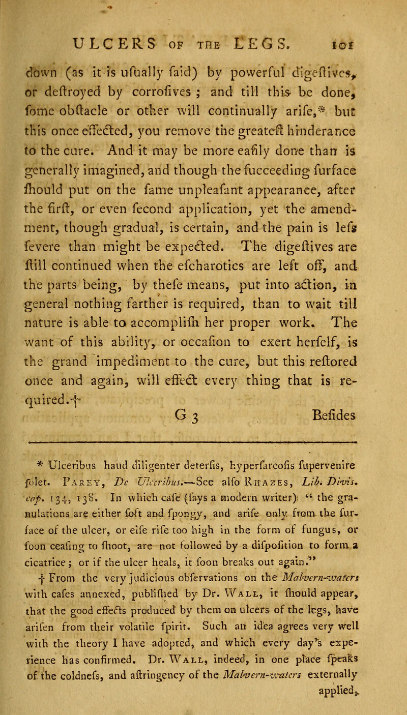down (as it is ufually faid) by powerful dlgeflivc% or deftroyed by corrofivcs ; and till this- be done, fbme obftacle or other will continually arife,* buc this once effected, you remove the greatest hrnderance to the cure. And it may be more eafily don'e than is generally imagined, and though thefucceeding furface fhould put on the fame unpleafant appearance, after the firfl:, or even fecond application, yet the amend- ment, though gradual, is certain, and the pain is lefs fevere than might be exped:ed. The digeftives are Hill continued when the efcharotics are left off, and the parts being, by thefe means, put into adion, in general nothing farther is required, than to wait till nature is able to accompliui her proper work. The want of this ability, or occafion to exert herfelf, is the grand impediment to the cure, but this reflored once and again, will effect every thing that is re- quired.-]^ G 3 Belides * Ulcerlbas hand diligenter deterfis, hyperfavcofis fupervenire folet. Parey, Dc Ulccribus.—See alfo Rhazes, Lib. Dinns, cop. 134, 138. In which caie (fays a modern writeF);  the gra- nulations are either foft and fpongy, and arife only from, the fur- face of the ulcer, or elfe rife too high in the form of fungus, or foon ceafing to flioot, are not followed by a difpofition to form a cicatrice ; or if the ulcer heals, it foon breaks out again.' -j-From the very judicious obfervations on \ht Mal'vern-^jjafen with cafes annexed, pubtidied by Dr. Wall, it fliould appear, that the good effeds produced by them on ulcers of the legs, have arifen from their volatile fpirit. Such an idea agrees very well with the theory I have adopted, and which every day's expe- rience has confirmed. Dr. Wall, indeed, in one place fpealts of the coldnefs, and aftringency of the Mal'vern-^vntcrs externally applied,.