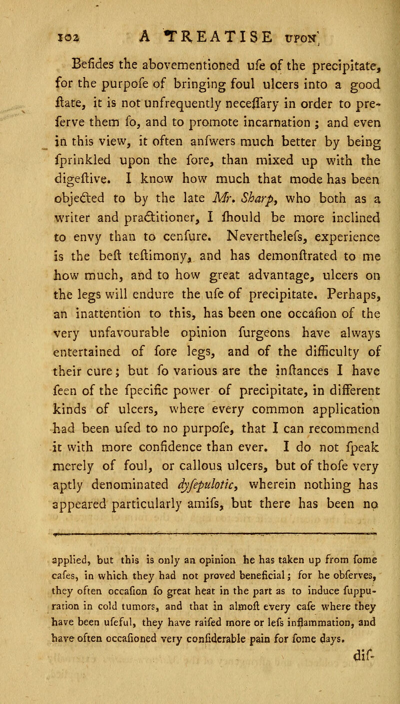 Befides the abovementioned ufe of the precipitate, for the purpofe of bringing foul ulcers into a good Hate, it is not unfrequently neceffary in order to pre- ferve them fo, and to promote incarnation ; and even in this view, it often anfwers much better by being fprinkled upon the fore, than mixed up with the digeflive. 1 know how much that mode has been objefted to by the late Mr\ Sharpy who both as a writer and pradlitioner, I fhould be more inclined to envy than to cenfure. Neverthelefs, experience is the belt teftimonyji and has demonftrated to me how much, and to how great advantage, ulcers on the legs will endure the ufe of precipitate. Perhaps, an inattention to this, has been one occafion of the very unfavourable opinion furgeons have always entertained of fore legs, and of the difHculty of their cure; but fo various are the inflances I have feen of the fpecific power of precipitate, in different kinds of ulcers, where every common application ■had been ufed to no purpofe, that I can recommend -it with more confidence than ever. I do not fpeak merely of foul, or callous ulcers, but of thofe very aptly denominated dyfepulotic, wherein nothing has appeared particularly amifs, but there has been no applied, but this is only an opinion he has taken up from fome cafes, in which they had not proved beneficial j for he obferves, they often occafion fo great heat in the part as to induce fuppu- ration in cold tumors, and that in aljnoll every cafe where they have been ufeful, they have raifed more or lefs inflammation, and have often occafioned very confiderable pain for fome days, dif-