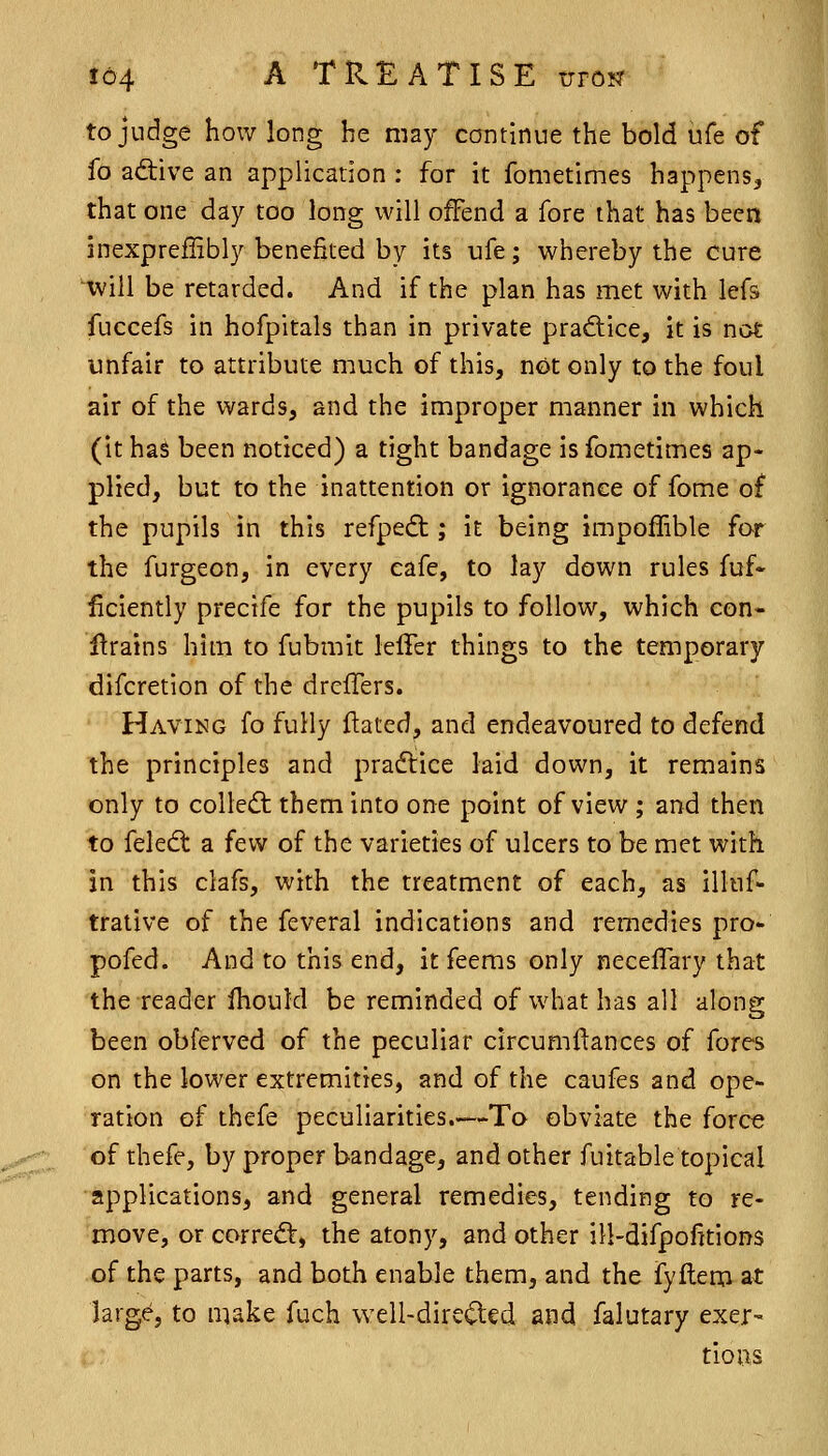 to judge how long he may continue the bold ufe of fo ad:ive an application : for it fometimes happens, that one day too long will offend a fore that has been inexpreflibly benefited by its ufe; whereby the cure ^ill be retarded. And if the plan has met with lefs fuccefs in hofpitals than in private practice, it is not unfair to attribute much of this, not only to the foul air of the wards, and the improper manner in which (it has been noticed) a tight bandage is fometimes ap- plied, but to the inattention or ignorance of fome of the pupils in this refpedt; it being impoffible far the furgeon, in every eafe, to lay down rules fuf- ficiently prectfe for the pupils to follow, which con- i^rains him to fubmit lelTer things to the temporary difcretion of the drcfTers. Having fo fully ftated, and endeavoured to defend the principles and practice laid down, it remains only to collect them into one point of view ; and then to feledt a few of the varieties of ulcers to be met with in this clafs, with the treatment of each, as illuf- trative of the feveral indications and remedies pro- pofed. And to this end, it feems only neceffary that the reader jfhould be reminded of what has all along been obferved of the peculiar circumftances of fores on the lower extremities, and of the caufes and ope- ration of thefe peculiarities.—To obviate the force of thefe, by proper bandage, and other fuitable topical applications, and general remedies, tending to re- move, or correct, the atony, and other ill-difpofitions of the parts, and both enable them, and the fyflem at large, to make fuch well-dircfted and falutary exer- tioas