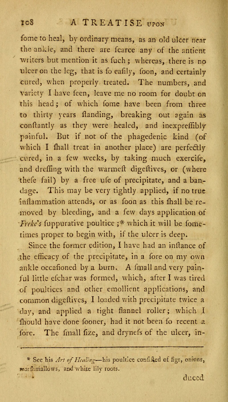 fome to heal, by ordinary means, as an old ulcer near the ankle, and there are fcarce any of the antient writers but mention it as fuch; whereas, there is no ulcer on the leg, that is fo eafily, foon, and certainly cured, when properly treated. The numbers, and variety I liave feen, leave me no room for doubt on this head; of which fome have been from three to thirty years Handing, breaking out again as conftantly as they were healed, and inexpreffibly painful. But if not of the phagedenic kind (of which I Iball treat in another place) are perfedlly cured, in a few weeks, by taking much exercife, and drefEng with the warmeft digeftives, or (where thefe fail) by a free ufe of precipitate, and a ban- dage. This may be very tightly applied, if no true inflammation attends, or as foon as this Ihall be re- moved by bleeding, and a few days application of Freke's fuppurative poultice ;* which it will be fome- times proper to begin with, if the ulcer is deep. Since the former edition, I have had an inftance of the efficacy of the precipitate, in a fore on my own ankle occafioned by a burn. A fmall and very pain- ful little eichar was formed, which, after I was tired of poultices and other emollient applications, and common digeftivcs, I loaded with precipitate twice a day, and applied a tight flannel roller; which I fliould have done fooner, had it not been fo recent a fore. The fmall flze, and drynefs of the ulcer, in- * See his Jrt of Healing—his poultice confli^ed cf figs, onions, marfhrnallows, aiid white lily roots. ■ * duced