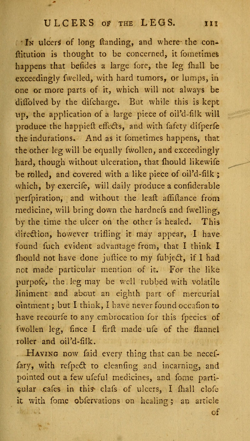 ■ In ulcers of long Handing, and whcre^ the con- ftitution is thought to be concerned, it fometimes happens that beiides a large fore, the leg iliall be exceedingly fwelled, with hard tumors, or lumps, in one or more parts of it, which will not always be diffolved by the difcharge. But while this is kept up, the application of a large piece of oil'd-filk. will produce the happieft effe(fls, and with fafcty difperfe the indurations. And as it fometimes happens, that the other leg will be equally fwollen, and exceedingly hard, though without ulceration, that fhould likewife be rolled, and covered with a like piece of oil'd-iilk ; which, by exercife, will daily produce a conliderable perfpiration, and without the leaft afliftance from medicine, will bring down the hardnefs and fwelling, by the time the ulcer on the other is healed. This diredtion, however trifling it may appear, I have found fuch evident advantage from, that I think I Ihould not have done juftice to my fubjeQ:, if I had not made particular mention of it. For the like purpofe, the. leg may be well rubbed with volatile liniment and about an eighth part of mercurial ointment; but I think, I have never found occafion to have recourfe to any embrocation for this fpecies of fwollen leg, fince I firfl made ufe of the flannel roller and oil'd-filk. . .Having now faid every thing that can be necef- fary, with refpeft to cleanfing and incarning, and pointed out a few^ ufeful medicines, and feme parti- cular cafes in thi?- clafs of ulcers, I fhall clofe it with fome obfervations on healing; an article of