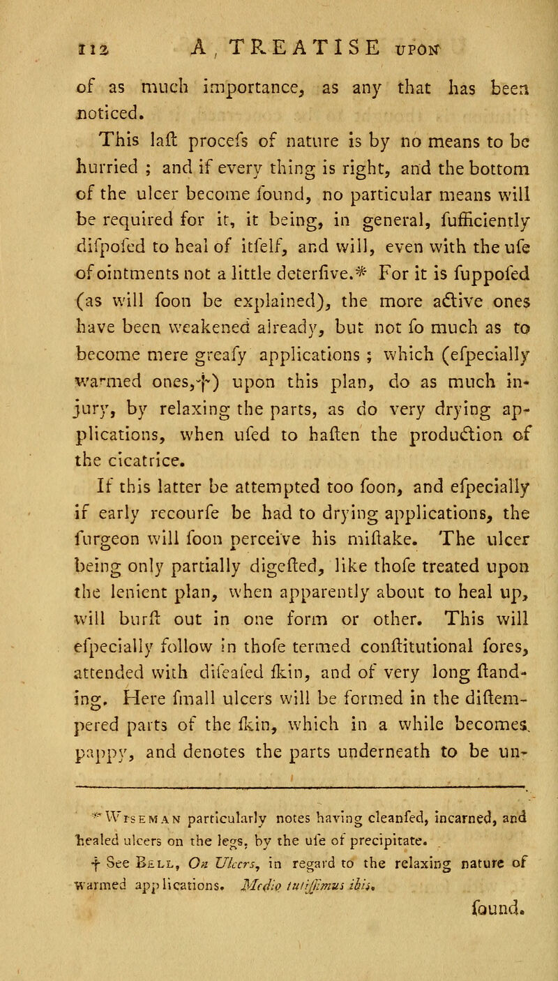 of as much importance, as any that has been noticed. This laft procefs of nature is by no means to be hurried ; and if every thing is right, and the bottom of the ulcer become found, no particular means will be required for ir, it being, in general, fufficiently difpofed to heal of itfelf, and will, even with the ufe •of ointments not a little deterlive.* For it is fuppofed (as will foon be explained), the more adive ones have been weakened already, but not fo much as to become mere greafy applications ; which (efpecially wamied ones,-}-) upon this plan, do as much in- jury, by relaxing the parts, as do very drying ap- plications, when ufed to haften the produdlion of the cicatrice. If this latter be attempted too foon, and efpecially if early recourfe be had to drying applications, the furgeon will foon perceive his miftake. The ulcer being only partially digefted, like thofe treated upon the lenient plan, when apparently about to heal up, will burfi: out in one form or other. This will efpecially follovv In thofe termed conftitutional fores, attended with difealed fliin, and of very long Hand- ing. Here fmall ulcers will be formed in the diftem- pered parts of the fkin, which in a while becomes, pappy, and denotes the parts underneath to be un- ^'WrsEMAN particularly notes having cleanfed, incarne<J, and ■healed ulcers on the legs, by the ule ot precipitate. f See Bell, On Ulcers^ in regard to the relaxing nature of warmed applications. Medio tuiijrimui ihh, found.