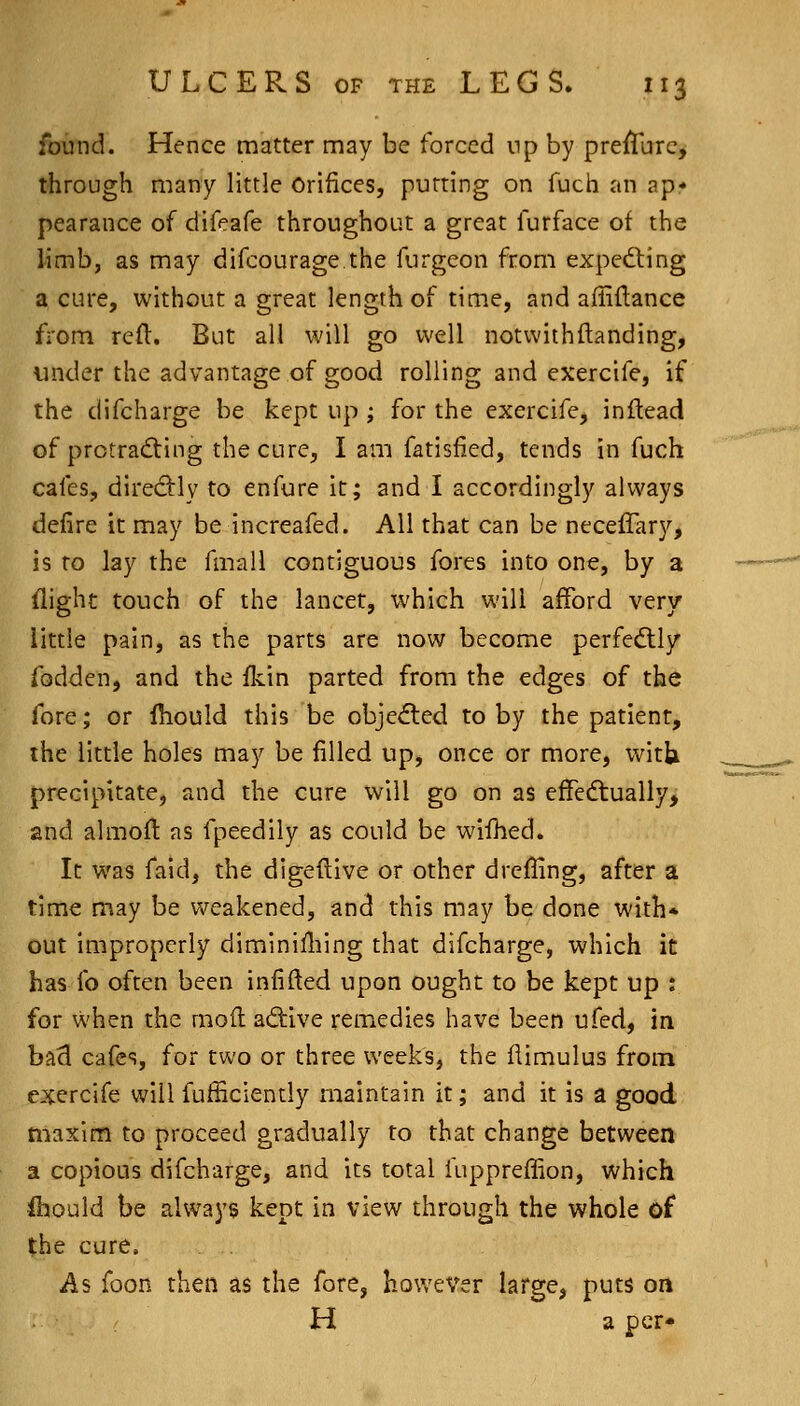 found. Hence matter may be forced np by prejlturc, through many little Orifices, putting on fuch an ap- pearance of difeafe throughout a great furface of the limb, as may difcourage.the furgeon from exped:ing a cure, without a great length of time, and ailiflance from refl. But all will go well notwithftanding, under the advantage of good rolling and exercife, if the difcharge be kept up ; for the exercife, inftead of protradting the cure, I am fatisiied, tends in fuch cales, diredlly to enfure it; and I accordingly always delire it may be increafed. All that can be neceflary, is to lay the fmall contiguous fores into one, by a flight touch of the lancet, which will afford very little pain, as the parts are now become perfectly fodden, and the fkin parted from the edges of the fore; or Ihould this be obje^ed to by the patient, the little holes may be filled up, once or more, witlj precipitate, and the cure vvfill go on as effedtually, and almofl: as fpeedily as could be wifhed. It was faid, the digeftive or other drefHng, after a time may be v^^eakened, and this may be done with* out iaipropcrly diminiHiing that difcharge, which it has fo often been infifted upon ought to be kept up : for when the mod adive remedies have been ufed, in baS cafes, for two or three weeks, the flimulus from exercife will fufSciently maintain it; and it is a good tuaxim to proceed gradually to that change between a copious difcharge, and its total fupprefiion, which Should be always kept in view through the whole of the cure. As foon then as the fore, however large, puts on H a per-