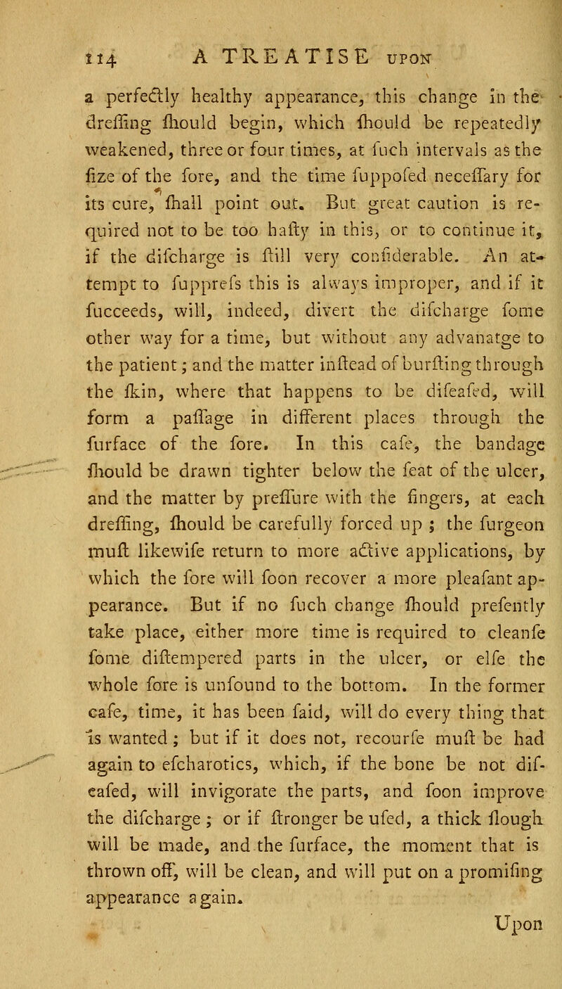 ^ perfedlly healthy appearance, this change in the- dreffing fhould begin, which ihould be repeatedl}' weakened, three or four times, at fuch intervals as the lize of the fore, and the time fuppofed neceffary for its cure, Ihall point out. But great caution is re- quired not to be too hafty in this, or to continue it, if the difcharge is flill very coniiderable. An at- tempt to fupprefs this is always improper, and if it fucceeds, will, indeed, divert the difcharge fome other way for a time, but without any advanatge to the patient; and the matter inftead of burning through the fkin, where that happens to be difeaffd, will form a palTage in different places through the furface of the fore. In this cafe, the bandage fnould be drawn tighter below the feat of the ulcer, and the matter by prefTure with the fingers, at each dreffing, Ihould be carefully forced up ; the furgeon mufh likewife return to more adtive applications, by which the fore will foon recover a more pleafant ap- pearance. But if no fuch change ihould prefently take place, either more time is required to cleanfe fome diflempered parts in the ulcer, or elfe the whole fore is unfound to the bottom. In the former cafe, time, it has been faid, will do every thing that Is wanted ; but if it does not, recourfe mull: be had again to efcharotics, which, if the bone be not dif- cafed, will invigorate the parts, and foon improve the difcharge ; or if flrongcr be ufed, a thick flougk will be made, and the furface, the moment that is thrown off', will be clean, and will put on a promifing appearance again. V Upon