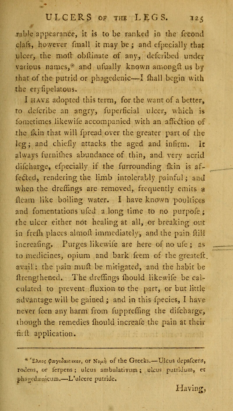 rable appearanc^e, it is to be ranked in the fccond clafs, however fmall it may be; and efpeclally that ulcer, the mod obflinate of any, defcribcd iindcv various names,* and iifually known amongft us by that of the putrid or phagedenic—I lliall begin with the erylipelatous. I HAVE adopted this term, for the want of a better, to deicribe an angry, fuperficial ulcer, which is fometimes likewife accompanied with an affection of the fkin that will fpread over the greater part of the leg; and chiefly attacks the aged and infivai. It always furnillies abundance of thin, and very acrid difcharge, efpecially if the furrounding fkin is af- fedled, rendering the limb intolerably painful; and when the dreflings are removed, frequently emits a fleam like boiling water. I have known poultice^j and fomentations ufed a long time to no purpofe ; the ulcer either not healing at all, or breaking out in frefh places almofl immediately, and the pain ftill increafing. Purges likewife are here of no ufe ; as to medicines, opiuQi and bark feem of the greateft. avail : the pain muil be mitigated, and the habit be ftrengthened. The dreflings fhould likewife be cal- culated to prevent fluxion to the part, or but little advantage will be gained ; and in this fpecies, I have never feen any harm from fupprefiing the difcharge, though the remedies Ihould increafe the pain at their ii:lt application. *EXy.oj (payE^asvtx.oy, Of Nc/y.?) of the Greeks.—Ulcus depafcenp, rodens, or Terpens ; ulcus ambulativum i ulcus putridum, ec phagedxaicum.—L'ulcere putade. Having,