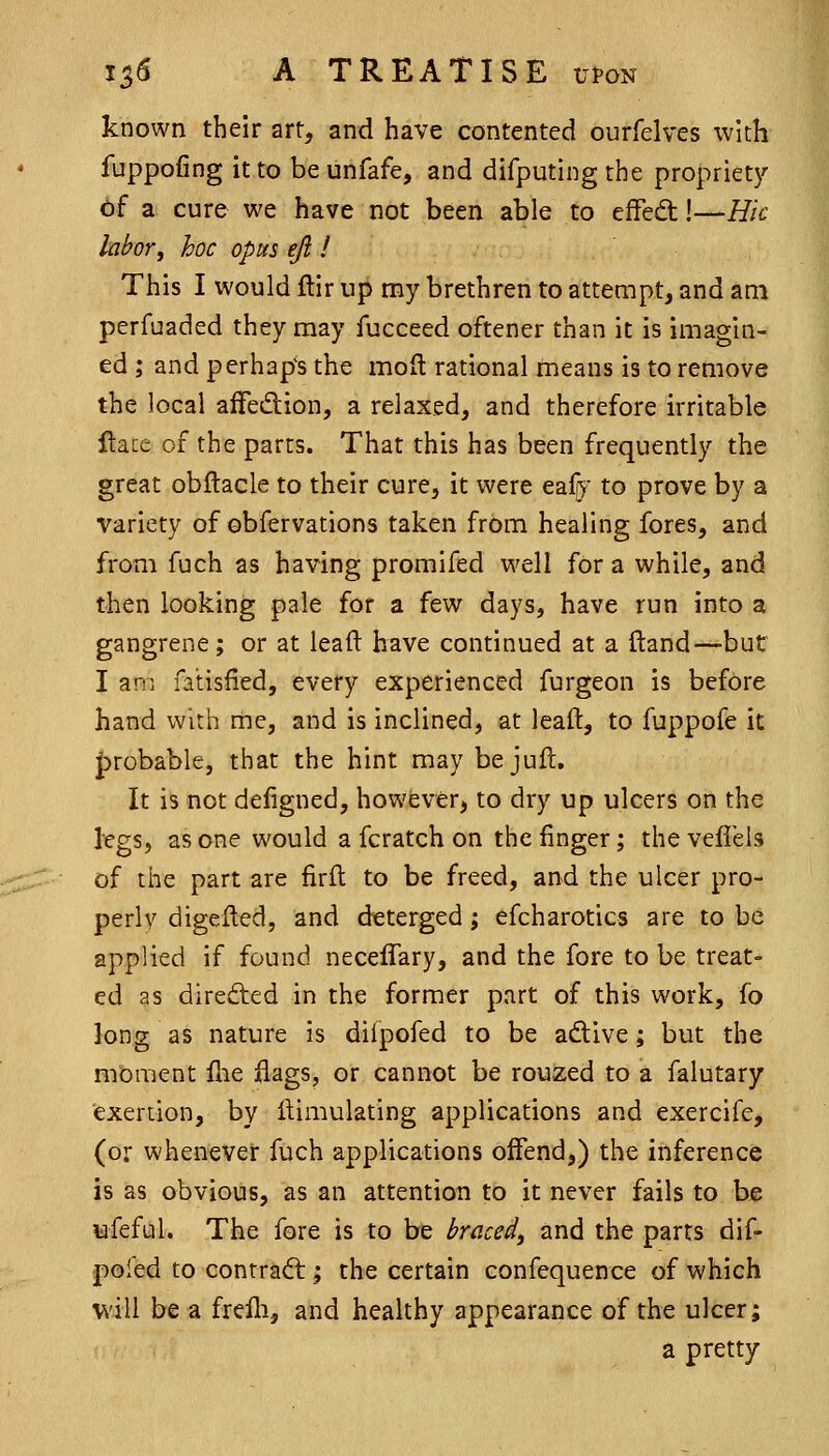 known their art, and have contented ourfelves with fuppofing it to be unfafe, and difputing the propriety of a cure we have not been able to effeQ:!—Hk labor, hoc opus eft ! This I would ftir up my brethren to attempt, and am perfuaded they may fucceed oftener than it is imagin- ed ; and perhaps the mod rational tneans is to remove the local afFedion, a relaxed, and therefore irritable flacc of the parts. That this has been frequently the great obftacle to their cure, it were eafr^^ to prove by a variety of ebfervations taken from healing fores, and from fuch as having promifed well for a while, and then looking pale for a few days, have run into a gangrene; or at lead have continued at a Hand—but I am fatisfied, every experienced furgeon is before hand with me, and is inclined, at leaft, to fuppofe it |)robable, that the hint may bejuft. It is not defigned, however, to dry up ulcers on the kgs, as one would a fcratch on the finger; the vefl'els of the part are firfl to be freed, and the ulcer pro- perly digelled, and deterged; efcharotics are to be applied if found neceffary, and the fore to be treat- ed as direfted in the former part of this work, fo long as nature is diipofed to be adlive; but the moment flie flags, or cannot be rouzed to a falutary exertion, by ftimulating applications and exercife, (or whenever fuch applications offend,) the inference is as obvious, as an attention to it never fails to be nfeful. The fore is to be braced, and the parts dif- poled to contradl; the certain confequence of which will be a frelli, and healthy appearance of the ulcer; a pretty