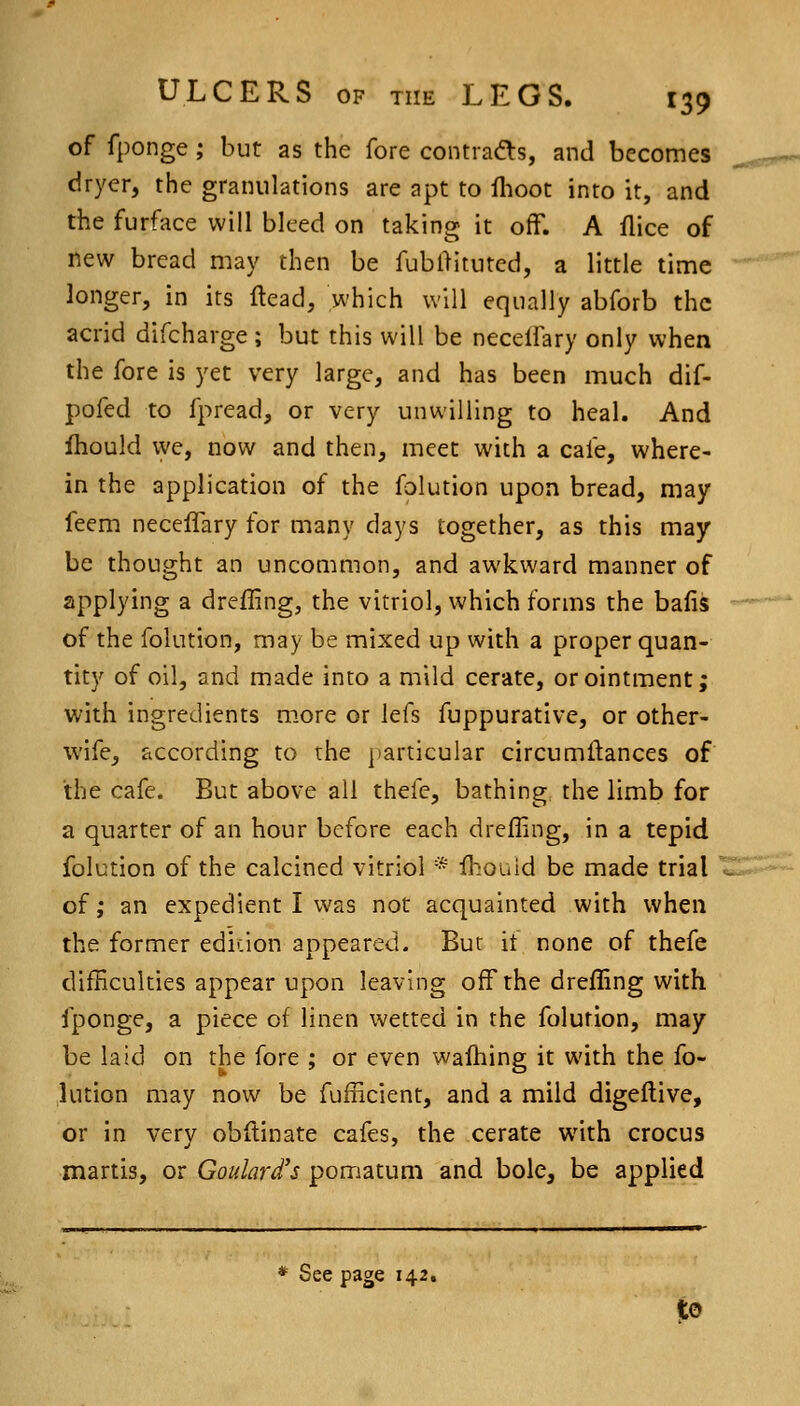 of fponge; but as the fore contraa:s, and becomes dryer, the granulations are apt to ihoot into it, and the furface will bleed on taking it off. A flice of new bread may then be fubllituted, a little time longer, in its flead, which will equally abforb the acrid difcharge; but this will be necelfary only when the fore is yet very large, and has been much dif- pofed to fpread, or very unwilling to heal. And Ihould we, now and then, meet with a cafe, where- in the application of the folution upon bread, may feem neceflary for many days together, as this may be thought an uncommon, and awkward manner of applying a drefling, the vitriol, which forms the bafis of the folution, may be mixed up with a proper quan- tity of oil, and made into a mild cerate, or ointment; with ingredients m.ore or lefs fuppurative, or other- wife, according to the [)articular circumilances of the cafe. But above all thefe, bathing the limb for a quarter of an hour before each drefling, in a tepid folution of the calcined vitriol * fhouid be made trial of ,* an expedient I was not acquainted with when the former ediuon appeared. Bur it none of thefe difEculties appear upon leaving off the drefling with fponge, a piece of linen wetted in the folution, may be laid on the fore ; or even wafhing it with the fo- lution may now be fufficient, and a mild digeftive, or in very obftinate cafes, the cerate with crocus martis, or Goulard's pomatum and bole, be applied * See page 142.