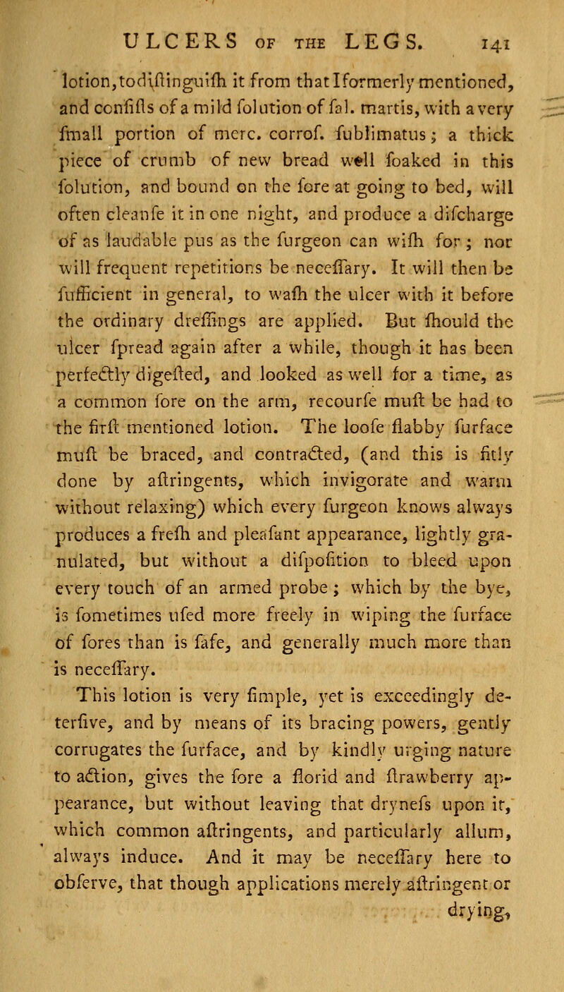 lotion,todifUnguifh it from thatIformerly mentioned, andccnlifls of a mild folution offal, m.artis, with a very fmall portion of mere, corrof. fublimatiis; a thick piece of crumb of new bread w^li foaked in this folution, and bound on the fore at going to bed, will often cleanfe it in one night, and produce a difcharge tif as laudable pus as the furgeon can wilh for ; nor will frequent repetitions be necelTary. It will then be fufficient in general, to wafh the ulcer with it before the ordinary dreflings are applied. But fhould the nicer fpread again after a while, though it has been perfedtly digefted, and looked as well for a time, as a common fore on the arm, recourfe muft be had to the firfi: mentioned lotion. The loofe flabby furface muft be braced, and contrad:ed, (and this is fitly done by aflringents, which invigorate and warm without relaxing) which every furgeon knows always produces a frefh and plertfant appearance, lightly gra- nulated, but without a difpofition to bleed upon every touch of an armed probe ; which by the bye, is fometimes ufed more freely in wiping the furface of fores than is fafe, and generally much more than is necefTary. This lotion is very fimple, yet is exceedingly de- teriive, and by means of its bracing powers, gently corrugates the furface, and by kindly urging nature to aiftion, gives the fore a florid and flrawberry ap- pearance, but without leaving that drynefs upon it, which common aflringents, and particularly allum, always induce. And it may be necefTary here to obferve, that though applications merely ailringent or tirying,