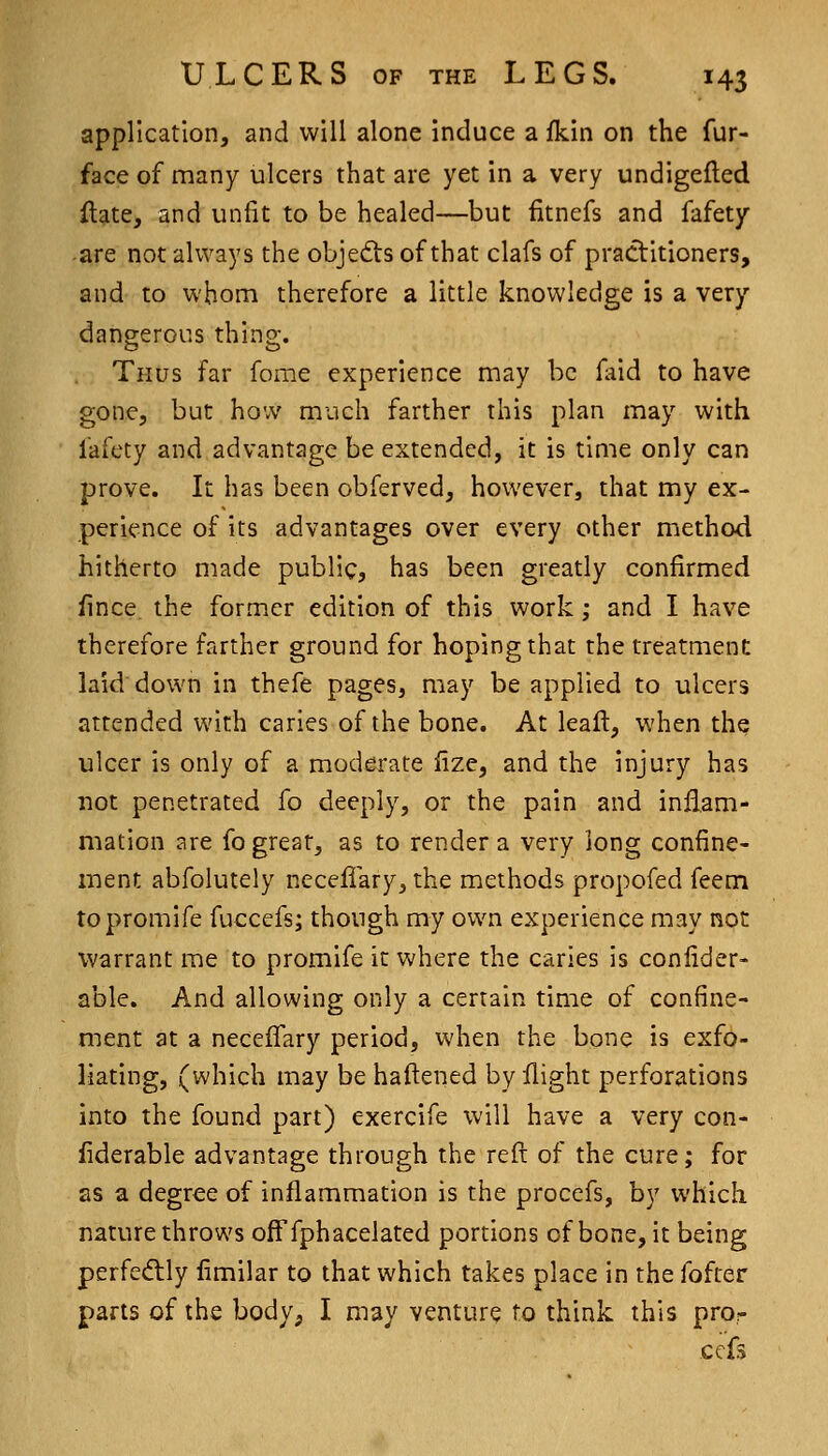 application, and will alone induce a fkin on the fur- face of many ulcers that are yet in a very undigefled flate, and unfit to be healed—but fitnefs and fafety -are not always the objects of that clafs of practitioners, and to whom therefore a little knowledge is a very dangerous thing. Thus far feme experience may be faid to have gone, but how much farther this plan may with fafety and advantage be extended, it is time only can prove. It has been obferved, however, that my ex- perience of its advantages over every other method hitherto made public, has been greatly confirmed fince the former edition of this work; and I have therefore farther ground for hoping that the treatment laid down in thefe pages, may be applied to ulcers attended with caries of the bone. At leaft, when the ulcer is only of a moderate fize, and the injury has not penetrated fo deeply, or the pain and inflam- mation are fo great, as to render a very long confine- ment abfolutely neceflary, the methods propofed feem topromife fuccefs; though my own experience may not warrant me to promife it where the carles is confider- able. And allowing only a certain time of confine- ment at a necelfary period, when the bone is exfo- liating, (which may be haftened by flight perforations into the found part) exercife will have a very con- fiderable advantage through the reft of the cure; for as a degree of inflammation is the procefs, by which nature throws ofFfphacelated portions of bone, it being perfe(5lly fimilar to that which takes place in the fofrer parts of the body, I may venture to think this pro- ccf>