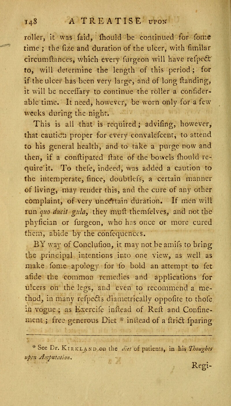 rollerj it was fald, fhould be continued for fome time ; the fize and duration of the ulcer, with (imilar circumftances, which every furgeon will have refpedt' to, will determine the length of this period ; for if the ulcer has been very large, and of long Handing, k will be neceiTary to continue the roller a confider- able time. It need, however, be worn only for a few v»'eek.s during; the nishr. This is all that is required ; advifing, however, that caution proper for every convalefcent, to attend to his general health, and to take a purge now and then, if a conftipated ftate of the bowels Should re- quire'it. To thefe, indeed, was added a caution to the intemperate, lince, doubtlefs, a certain manner of living, may render this, and the cure of any other coQiplaint, of very uncd^tain duration. If men will run quo ducit gula, they muft themfelves, and not the phyfician or furgeon, who h:is once or more cured them, abide by the co'nfequcnccs. BY way of Conclufion, it may not be amifs to bring the principal intentions into one view, as well as make fome apology for fo bold an attempt to fet afide the common remedies and applications for ulcers on the legs, and even to recommend a me- thod, in many refpedts diametrically oppofite to thofe in vogue ; as Exercife inltead of Relt and Confine- ment ; free generous Diet * inftead of a ftrid: fparing * See Dr. Kirkl^nd ob the dUt of patients, in his Thoughts upon Amputation, Regi-