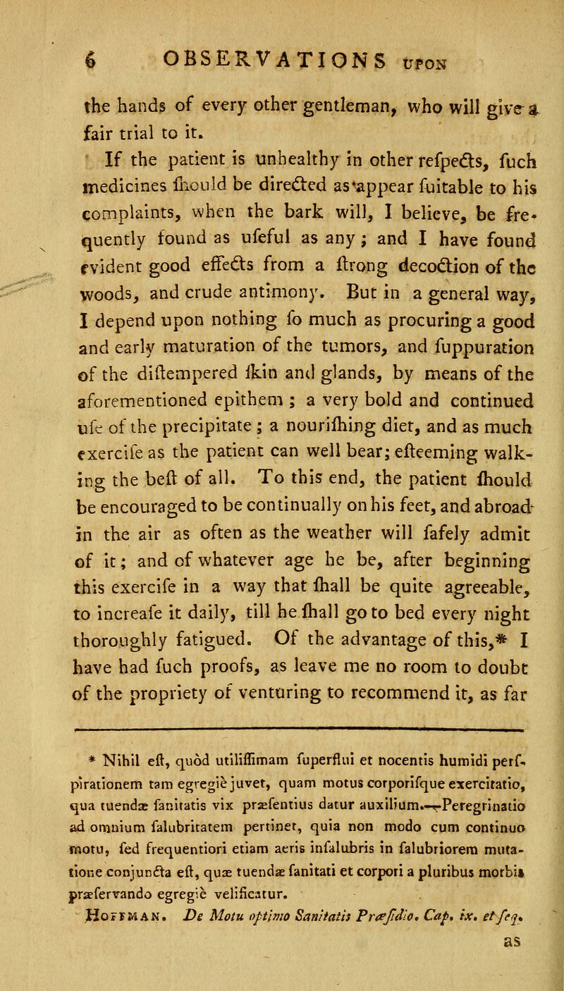 the hands of every other gentleman, who will give-a fair trial to it. If the patient is unhealthy in other refpedls, fuch medicines lliouid be direded as ^appear fiiitable to his complaints, when the bark will, I believe, be fre* ^uently found as ufeful as any; and I have found evident good effedls from a flrong decodion of the woods, and crude antimony. But in a general way, I depend upon nothing fo much as procuring a good and early maturation of the tumors, and fuppuration of the diftempered ikin and glands, by means of the aforementioned epithem ; a very bold and continued ufe of the precipitate ; a nourifhing diet, and as much exercife as the patient can well bear; efteeming walk- ing the beft of all. To this end, the patient ftiould be encouraged to be continually on his feet, and abroad^ in the air as often as the weather will fafely admit of it; and of whatever age he be, after beginning this exercife in a way that ihall be quite agreeable, to increafe it daily, till helhall goto bed every night thoroughly fatigued. Of the advantage of this,* I have had fuch proofs, as leave me no room to doubt of the propriety of venturing to recommend it, as far * Nihil eft, quod utiliffimam fuperflui et nocentis hutnidi perf- pirationem tam egregiejuvet, quam motus corporifque exercitatio, qua tuendae faniratis vix pr^fentius datur auxilium.-r-Peregrinatio ad omnium falubritatem pertiner, quia non modo cum continuo inotu, fed frequentiori etiam aeris infalubris in falubriorera muta- tione conjunfta eft, quas tuendae fanitati et corpori a pluribus morbi* priefervando egregie velificatur. JHoFF&iAN. De Motu optlvio Saniiatis Frafidlo, Cap, ix, et/eq, as