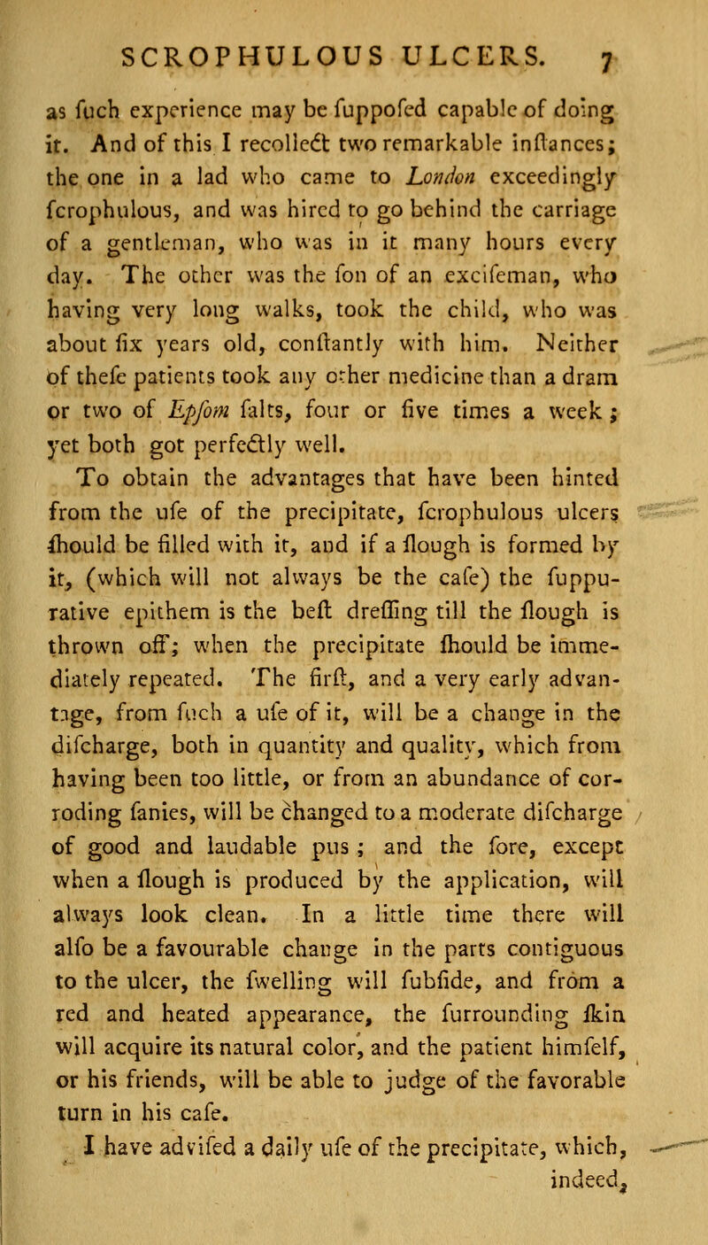 as fuch experience may be fuppofed capable of doing it. And of this I recolledt two remarkable inflances; the one in a lad who came to London exceedingly fcrophulous, and was hired to go behind the carriage of a gentleman, who was in it many hours every day. The other was the Ton of an excifeman, who having very long walks, took the child, who was about fix years old, conftantly with him. Neither of thefe patients took any other medicine than a dram or two of Epfom falts, four or five times a week ; yet both got perfedly well. To obtain the advantages that have been hinted from the ufe of the precipitate, fcrophulous ulcers Should be filled with it, and if a flough is formed by it, (which will not always be the cafe) the fuppu- rative eplthem is the belt dreffing till the flough is thrown off; when the precipitate Ihould be imme- diately repeated. The firft, and a very early advan- tage, from fuch a ufe of it, will be a change in the difcharge, both in quantity and quality, which from having been too little, or from an abundance of cor- roding fanies, will be changed to a moderate difcharge of good and laudable pus ; and the fore, except when a flough is produced by the application, will always look clean. In a little time there will alfo be a favourable change In the parts contiguous to the ulcer, the fwelling will fubfide, and from a red and heated appearance, the furrounding ikin will acquire its natural color, and the patient himfelf, or his friends, will be able to judge of the favorable turn in his cafe. I have advifed a dally ufe of the precipitate, which, indeed.