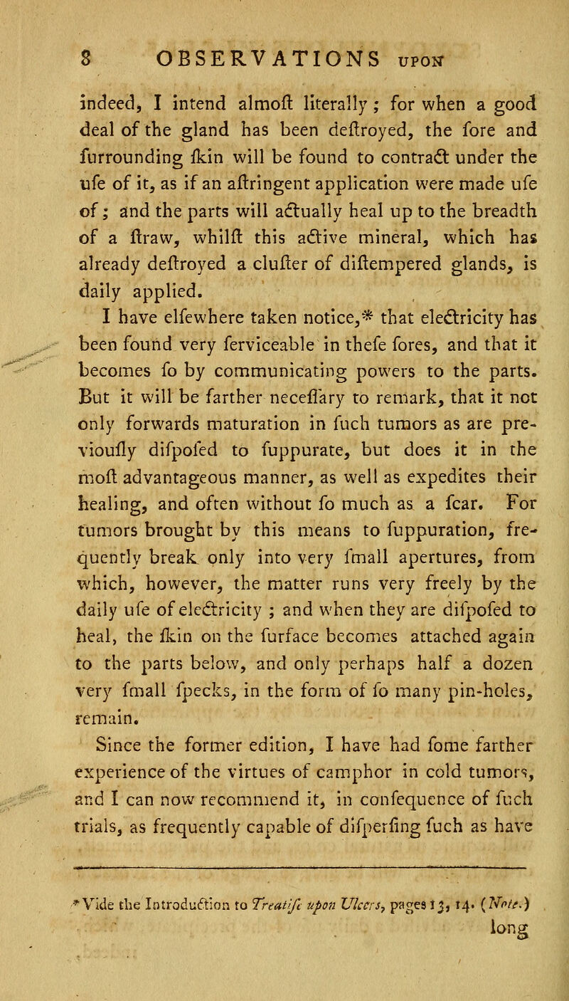 indeed, I intend almofl: literally; for when a good deal of the gland has been deilroyed, the fore and furrounding ikin will be found to contradt under the ufe of it, as if an aflringent application were made ufe of; and the parts will aiflually heal up to the breadth of a ftraw, whilfl this adtive mineral, which has already deflroyed a duller of diftempered glands, is daily applied. I have elfewhere taken notice,* that electricity has been found very ferviceable in thefe fores, and that it becomes fo by communicating powers to the parts. But it will be farther neceflary to remark, that it not only forwards maturation in fuch tumors as are pre- vioully difpofed to fuppurate, but does it in the moft advantageous manner, as well as expedites their healing, and often without fo much as a fear. For tumors brought by this means to fuppuration, fre- quently break only into very fmall apertures, from which, however, the matter runs very freely by the daily ufe of eledtricity ; and when they are difpofed to heal, the ikin on the furface becomes attached again to the parts below, and only perhaps half a dozen very fmall fpecks, in the form of fo many pin-holes, remain. Since the former edition, I have had fome farther experience of the virtues of camphor in cold tumors, and I can now recommend it, in confequence of fuch trials, as frequently capable of dlfperfing fuch as have 'Vide the Introduction to Treatlfc upon Ulcers^ Y^Z^^^h '4* {^^'f-^ iong