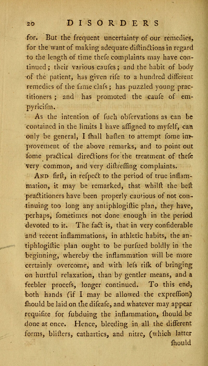 for. But the frequent uncertainty of our remedies, for the want of making adequate diftinftions in regard to the length of time thcfe complaints may have con- tinued ; their various caufes; and the habic of body of the patient, has given rife to a hundred different remedies of the fame clafs; has puzzled young prac- titioners ; and has promoted the caufe of em- pyricifm. As the intention of fuch obfervations as can be contained in the limits i have affigned to myfelf, can only be general, I Ihall haften to attempt fome in> provement of the above remarks, and to point out fome prad:ical diredions for the treatment of thefc very common, and very diftreffing complaints. And firft, in refpedt to the period of true inflam- mation, it may be remarked, that whilfl the bell practitioners have been properly cautious of not con- tinuing too long any antiphlogiftic plan, they have, perhaps, fometimes not done enough in the period devoted to it. The fadl is, that in very confiderable and recent inflammations, in athletic habits, the an- tiphlogiftic plan ought to be purfued boldly in the beginning, whereby the inflammation will be more certainly overcome, and with lefs rilk of bringing on hurtful relaxation, than by gentler means, and a feebler procefs, longer continued. To this end, both hands fif I may be allowed the expreflion) ihould be laid on the difeafe, and whatever may appear requilice for fubduing the inflammation, fliouid be done at once. Hence, bleeding in all the different forms, blifters, cathartics, and nitre, (which latter Ihould