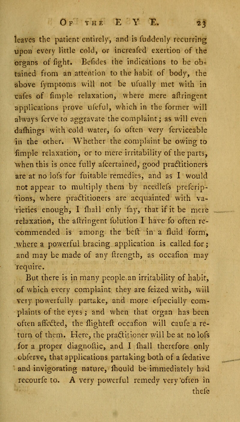 leaves the patient entirely, and is fuddenly recurring upon every little cold, or increafed exertion of the organs of fight. Befides the indications to be ob- tained from an attention to the habit of body, the above fymptoms will not be ufually met with in cafes of fiQiple relaxation, where mere aftringent applications prove iifeful, which in the former will always ferve to aggravate the complaint; as will even dalhinss with cold water, fo often verv ferviceable in the other. Whether the complaint be owing to limple relaxation, or to mere irritability of the parts^ when this is once fully afcertained, good praditioners are at no iofs for fuitable remedies, and as I would not appear to multiply them by needlefs prefcrip- tions, where pradlitioners are acquainted with va- rieties enough, I fliall only fay, that if it be mere relaxation, the aftringent folution I have fo often re- commended is among the beft in a fluid form, ^•where a powerful bracing application is called for; and may be made of any ftrength, as occafion may require. But there is in many people an irritability of habit, of which every complaint they are feized witbj will very powerfully partake, and more efpecially com- plaints of the eyes ; and when that organ has been often affcdted, the flighted occafion will caufe a re- turn of them. Here, the pradtitioner will be at no Iofs . for a proper diagnoftic, and I fliall therefore only obferve, th^t applications partaking both of a fedative and invigorating nature, fliould be immediately had recourfe to. A very powerful remedy very 'often in thefe