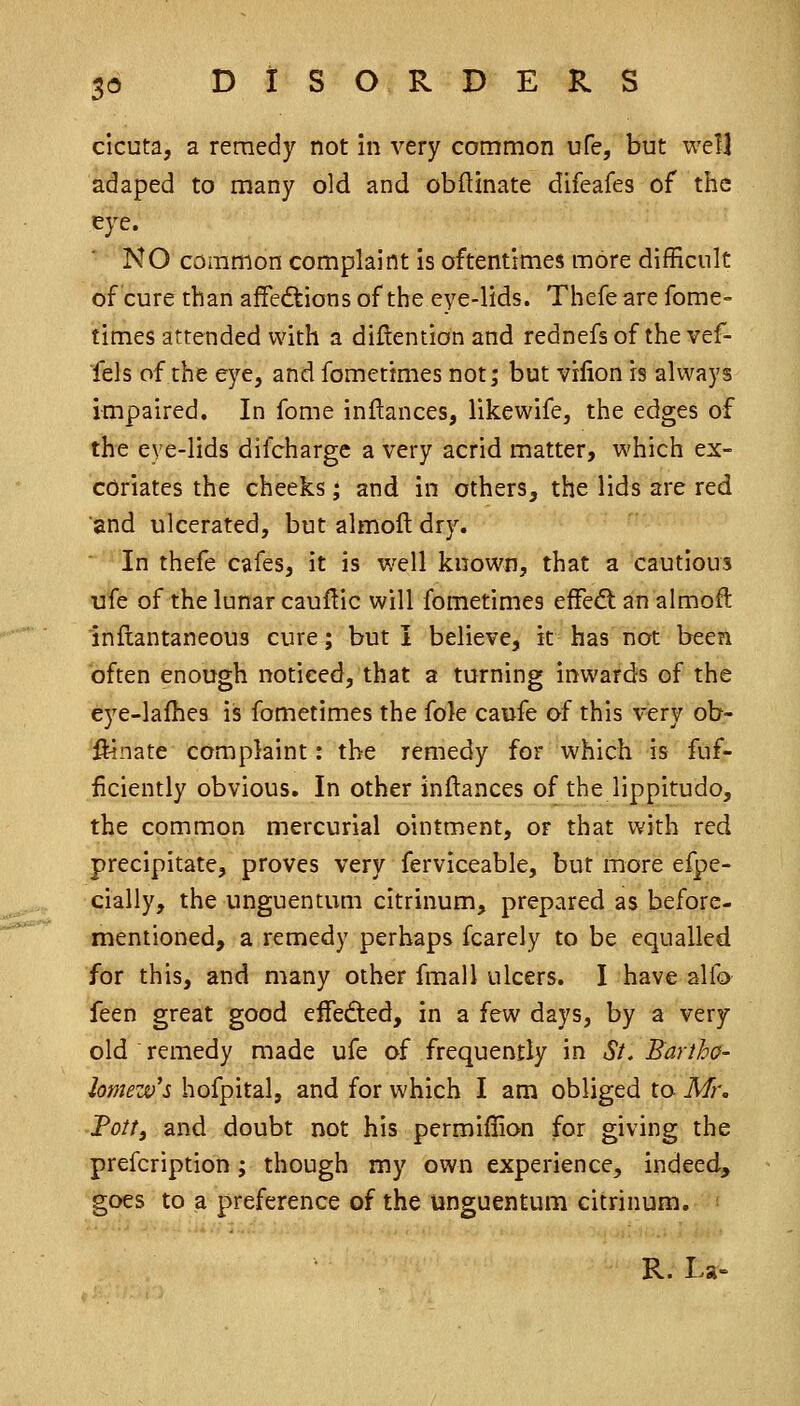 cicuta, a remedy not in very common ufe, but well adaped to many old and obftinate difeafes of the eye. NO common complaint is oftentimes more difficult of cure than afFedtions of the eye-lids. Thefe are fome- times attended with a diftention and rednefsof the vef- fels of the eye, and fomettmes not; but vilion is always impaired. In fome inftances, likewife, the edges of the eye-lids difchargc a very acrid matter, which ex- coriates the cheeks; and in others, the lids are red and ulcerated, but almolt dry. In thefe cafes, it is well known, that a cautious ufe of the lunar cauf^ic will fometimcs effedt an almofl: inflantaneous cure; but I believe, it has not been often enough noticed, that a turning inwards of the eye-lafhes iis fometimes the fole caufe of this very ob- ftinate complaint: the remedy for which is fuf- iiciently obvious. In other inftances of the lippitudo, the common mercurial ointment, or that with red precipitate, proves very ferviceable, but more efpe- cially, the unguentum citrinum, prepared as before- mentioned, a remedy perhaps fcarely to be equalled for this, and many other fmall ulcers. I have alfo feen great good effeded, in a few days, by a very old remedy made ufe of frequently in St. Bartho- lomew's hofpital, and for which I am obliged to Mi\ Fottf and doubt not his permiffion for giving the prefcription ; though my own experience, indeed, goes to a preference of the unguentum citrinum. ■ R. La-