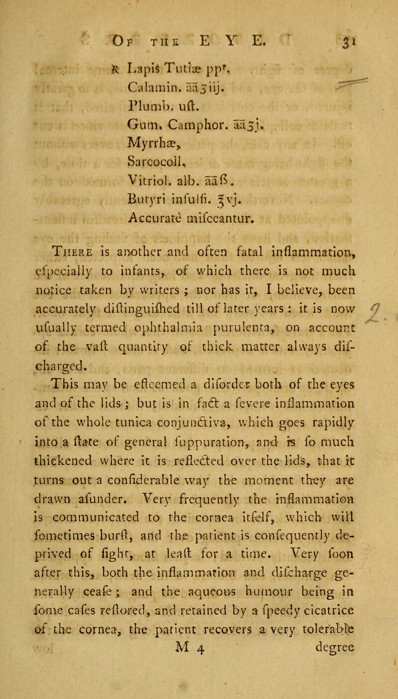 IR Lapis Tutia? pp'. Calamin. liiljiij. -^--^ riLimb. uft. Gum. Camphor. iia.5J» Myrrlia?, Sarcocoll. Vitriol, alb. aaf^. Buryri infulfi. ^v]» Accurate mirccantur. There is another and often fatal inflammation, efpccially to infants, of which there is not much notice taken by writers ; nor has it, I believe, been accurately diftinguiflied till of later years: it is now -7 ufually termed ophthalmia purulenta, on account of the vail: quantity of thick matter always dif- chargcd. This may be eflccmed a difordcr both of the eyes and of the lids ,' but is in fadt a fevcre inflammation of the whole tunica conjunctiva, which goes rapidly into a ftate of general fuppuration,. and- rs fo much thickened where it is reflected over the lid's,, t4iat it turns out a eonflderable way the moment th-ey are drawn afunder. Very frequently the inflammatioa is communicated to the cornea itfelf, which will fometimes burO:, and the jxitient is confequently de- prived of fighr, at lead for a time. Very foon after this, both the inflammation and difcha-rge ge- nerally ceafe ; and the aqucou-s hujnour being in fonie cafes reflored, and retained by a fpeedy cicatrice of the cornea, the patient recovers a very tolefablfe M 4 degree