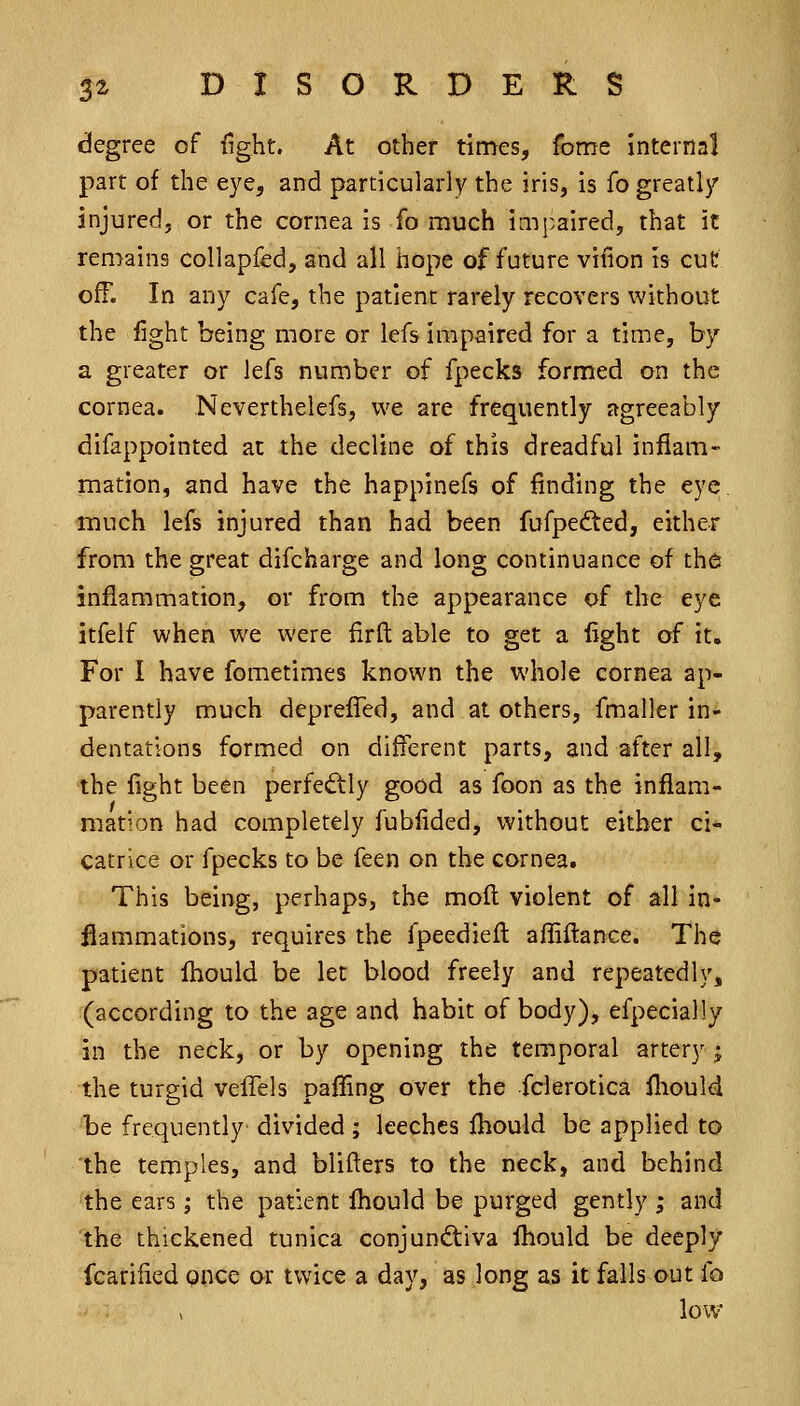 degree of fight. At other times, fome Internal part of the eye, and particularly the iris, is fo greatly injured, or the cornea is fo much impaired, that it remains collapfed, and all hope of future vifion is cut off. In any cafe, the patient rarely recovers without the fight being more or lefs impaired for a time, by a greater or lefs number of fpecks formed on the cornea. Neverthelefs, we are frequently agreeably difappointed at the decline of this dreadful inflam- mation, and have the happinefs of finding the eye, much lefs injured than had been fufpedted, either from the great difcharge and long continuance of the inflammation, or from the appearance of the eye itfelf when we were firft able to get a light of it. For I have fometimes known the whole cornea ap- parently much deprelTed, and at others, fmaller in- dentations formed on different parts, and after all, the fight been perfectly good as foon as the inflam- mation had completely fubfided, without either ci- catrice or fpecks to be feen on the cornea. This being, perhaps, the mod violent of all in- flammations, requires the fpeediefl affiftance. The patient fliould be let blood freely and repeatedly, (according to the age and habit of body), efpecially in the neck, or by opening the temporal artery ^ the turgid velTels pafling over the fclerotica fliould be frequently divided; leeches fhould be applied to the temples, and blifters to the neck, and behind the ears j the patient fhould be purged gently ; and the thickened tunica conjunctiva fliould be deeply fcarified Qnce or twice a day, as long as it falls out fo low