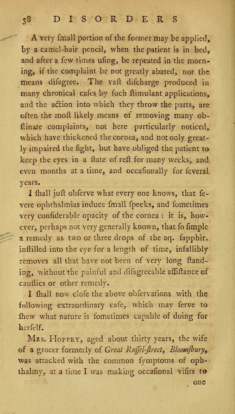 A very fmall portion of the former may be applied, by a camel-hair pencil, when the patient is in bed, and after a few times ufing, be repeated in the morn- ing, if the complaint be not greatly abated, nor the means difagree. The vafl difcharge produced in many chronical cafes by fuch ftimulant applications, and the adion into which they throw the parts, are often the moll likely means of removing many ob- {tinate complaints, not here particularly noticed, which have thickened the cornea, and not only great- ly impaired the light, but have obliged the patient to keep the eyes in a flate of reft for many weeks, and even months at a time, and occafionally for feveral years. I lliall juft obferve what every one knoivs, that fe- vere ophthalmias induce fmall, fpecks, and fometimes very coniiderable opacity of the cornea ; it is, how- ever, perhaps not very generally known, that fo iimple a remedy as two or three drops of the aq. fapphir. inftilled into the eye for a length of time, infallibl}r removes all that have not been of very long Hand- ing, without the painful and difagreeable ailiftance of caulVics or other remedy. I Ihall now clofe the above obfervations with the following extraordinary cafe, which may ferve to Ihevv what nature is fometimes capable of doing for herfelf. Mrs. Hoppey, aged about thirty years, the wife of a grocer formerly of Great Ruffel-Jlreety Bloomfburyf was attacked with the common fymptoms of oph-- thalmvj at a time I was making occafional vilits to one