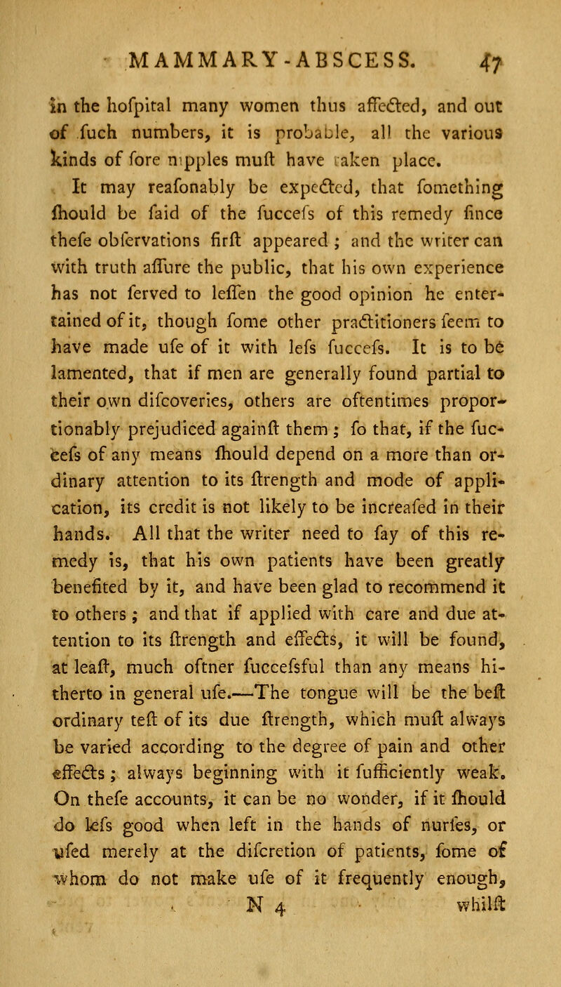 m the hofpital many women thus affedled, and out of fuch numbers, it is probaijle, all the various kinds of fore nipples muft have laken place. It may reafonably be expe<9:cd, that foniething fhould be faid of the fuccefs of this remedy fince thefe obfervations firil appeared ; and the writer can with truth alTure the public, that his own experience has not ferved to lefTen the good opinion he enter- tained of it, though fome other praditioners feem to have made ufe of it with lefs fuccefs. It is to b6 lamented, that if men are generally found partial to their own difcoveries, others are oftentimes propor* tionably prejudiced againft them ; fo that, If the fuc- feefs of any means Ihould depend on a more than or- dinary attention to its flrength and mode of appli- cation, its credit is not likely to be increafed in their hands. All that the writer need to fay of this re- medy is, that his own patients have been greatly benefited by it, and have been glad to recommend it to others; and that if applied with care and due at- tention to its (Irength and effects, it will be founds at leafl, much oftner fuccefsful than any means hi- therto in general ufe.—The tongue will be the beft ordinary teft of its due flrength, which muft always be varied according to the degree of pain and other ^ffedis; always beginning with it fufhcicntly weak. On thefe accounts, it can be no wonder, if it fhould do kfs good when left in the hands of nurfes, or yfed merely at the difcretion of patients, fome of whom do not make ufe of it frequently enough,