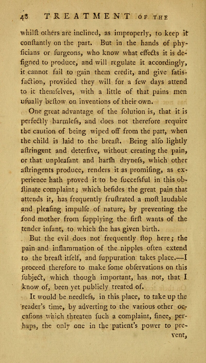 whilfl others are inclined, as improperly, to keep it conflantly on the part. But in the hands of phy- ficians or furgeons, who know what effects it is de- iigned to produce, and will regulate it accordingly, it cannot fail to gain them credit, and give fatis- faiftion, provided they will for a few days attend to it themfelves, with a little of that pains men ufually beftow on inventions of their own. One great advantage of the folution is, that it is perfedtly harmlefs, and does not therefore require the caution of being wiped off from the part, when the child is laid to the breaft. Being alfo lightly aftringent and deterlive, without creating the pain, or that unpleafant and harlh drynefs, which other aftringents produce, renders it as promifing, as ex^ perience hath proved it to be fuccefsful in this ob- itinate complaint; which befides the great pain that attends it, has frequently fruftrated a moft laudable and pleafing impulfe of nature, by preventing the fond mother from fupplying the firft wants of the tender infant, to which fhe has given birth. But the evil does not frequently Hop here; the pain and inflammation of the nipples often extend to the breaft itfelf, and fuppuration takes place.—I proceed therefore to make fome obfervations on this fubjed:, which though important, has not, that I. know of, been yet publicly treated of. It would be needlefs^ in this place, to take up the reader's time, by adverting to the various other oc,- cafions which threaten fuch a complaint, fince, per- haps, the only one in the patient's power to pre- vent.