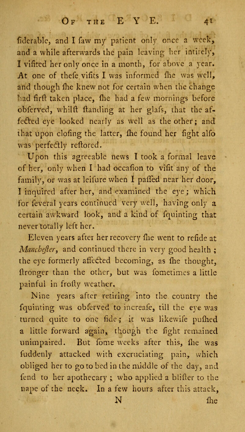Of THE E Y E. 4^ (iderablc, and I faw my patient only once a week, and a while afterwards the pain leaving her intirely, I vifitcd her only once in a month, for above a year. At one of thefe vifits I was informed flie was well, and though flie knew not for certain when the change liad firfl: taken place, ihe had a few mornings before obferved, whilft ftanding at her glafs, that the af- fected eye looked nearly as well as the other; and that upon doling the latter, fhe found her fight alfo was perfedly reftored. Upon this agreeable news I took a formal leave of her, only Vv'hen I had occafion to vifit any of the family, or was at leifure when I pafled near her door, I inquired after her, and examined the eye; which for feveral years continued very well, having only a certain aivkward look, and a kind of fquinting that never totally left her. Eleven years after her recovery flie went to refide at Manchejler, and continued there in very good health ; the eye formerly affedled becoming, as Ihe thought, ftronger than the other, but was fometimes a little painful in frofty weather. Nine years after retiring into the country the fquinting was obferved to increafe, till the eye was turned quite to one fide; it was likewife puftied a little forward again, though the fight remained unimpaired. But fome weeks after this, flie was fuddenly attacked with excruciating pain, which obliged her to go to bed in the middle of the day, and fend to her apothecary ;, who applied a blifter to the nape of the neck» In a few hours after this attack, N flie