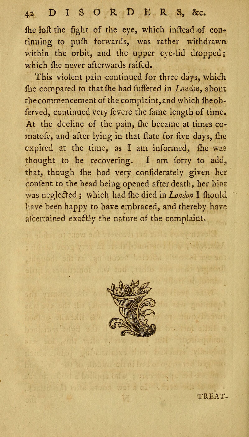 4^ DISORDERS, &c. Iheioft the fight of the eye, which inflead of con-* tiduing to pufli forwards, was rather withdrawn within the orbit, and the upper eye-lid dropped; which Ihe never afterwards raifed. This violent pain continued for three days, whicTi Ihe compared to thatfhe had fuffered in London, about thecommencementof the complaint,and which iheob- ferved, continued very fevere the fame length of time. At the decline of the pain, llie became at times co- matofe, and after lying in that Itate for five days, flie expired at the time, as I am informed, fee was thought to be recovering. I am forry to add, that, though fhe had very confiderately given her confent to the head being opened after death, her hint was neglected ; which had fhe died in London I fhould have been happy to have embraced, and thereby have afcertained exa<5tly the nature of the complaint* TREAT-