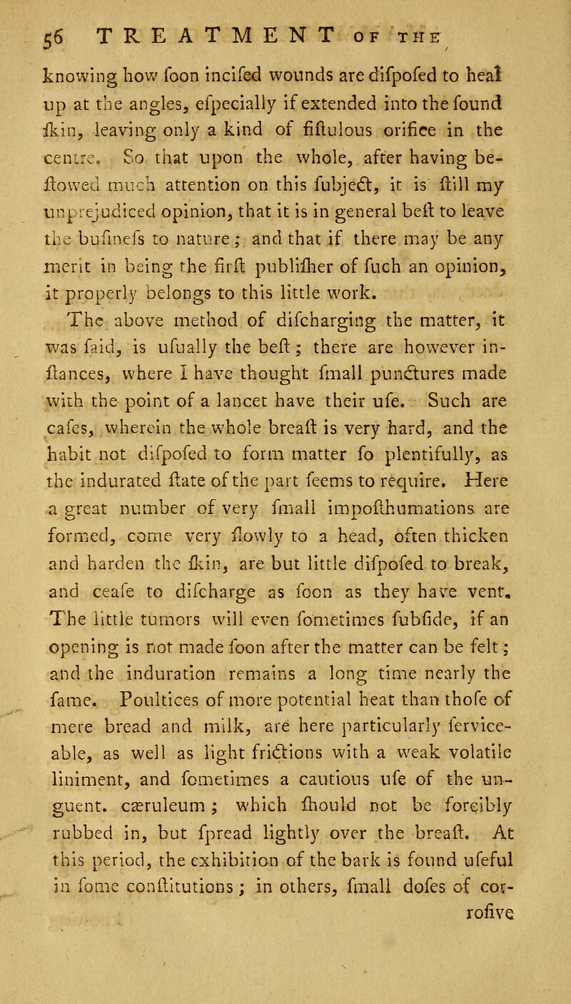 knowing how foon incifed wounds aredifpofed to heal up at the angles, efpecially if extended into the found ikin, leaving only a kind of fiflulous orifice in the centre. So that upon the whole, after having be- flowed much attention on this fubjedt, it is ftill my unprejudiced opinion, that it is in general beft to leave the bufinefs to nature; and that if there may be any merit in being the firft publiiher of fuch an opinion, it properly belongs to this little work. The above method of difcharging the nntter, it was faid, is ufually the beft ; there are hoivever in- flances, where I have thought fmall punctures made with the point of a lancet have their ufe. Such are cafes, wherein the whole breaft is very hard, and the habit not difpofed to form matter fo plentifully, as the indurated ftate of the part feems to require. Here a great number of very fmall impofthumations are formed, come very ilowly to a head, often thicken and harden the fkin, are but little difpofed to break, and ceafe to difcharge as foon as they have vent. The little tumors will even fometimes fubfide, if an opening is not made foon after the matter can be felt; and the induration remains a long time nearly the fame. Poultices of more potential heat than thofe of mere bread and milk, are here particularly fervice- able, as well as light fritftions with a weak volatile liniment, and fometimes a cautious ufe of the un- guent. c£eruleum ; which fhould not be forcibly rubbed in, but fpread lightly over the breaft. At this period, the exhibition of the bark is found ufeful in fome conftitutions; in others, fmall dofes of cof- rofive